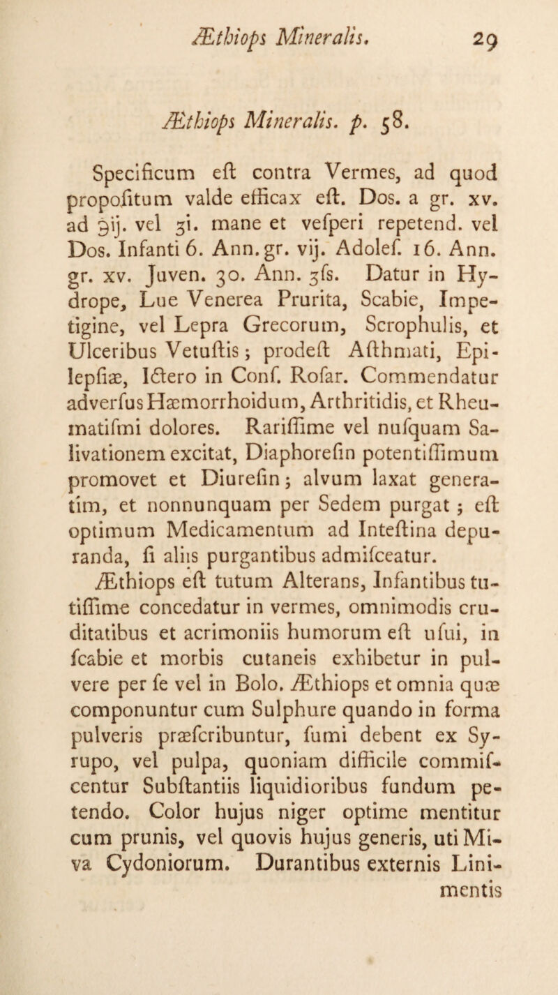 ^thiops Mineralis, p. 58. Specificum efl: contra Vermes, ad quod propofitum valde efficax eft. Dos. a gr. xv. ad 9ij. vel 3!. mane et vefperi repetend. vel Dos. Infanti 6. Ann.gr. vij. Adolefi 16. Ann. gr. XV. Juven. 30. Ann. 3fs. Datur in Hy¬ drope, Lue Venerea Prurita, Scabie, Impe¬ tigine, vel Lepra Grecorum, Scrophulis, et Ulceribus Vetuftis; prodeft Afthmati, Epi- lepfiae, Idlero in Conf. Rofar. Commendatur adverfus Hacmorrhoidum, Arthritidis, et Rheu- inatifmi dolores. Rariffime vel nufquam Sa¬ livationem excitat, Diaphorefin potentiffimuni promovet et Diurefin; alvum laxat genera- tim, et nonnunquam per Sedem purgat ; eft optimum Medicamentum ad Inteftina depu¬ randa, fi aliis purgantibus admifeeatur. iEthiops eft tutum Alterans, Infantibus tii- tiffime concedatur in vermes, omnimodis cru¬ ditatibus et acrimoniis humorum eft ufui, in fcabie et morbis cutaneis exhibetur in pul¬ vere per fe vel in Bolo. Aethiops et omnia quae componuntur cum Sulphure quando in forma pulveris praeferibuntur, fumi debent ex Sy- rupo, vel pulpa, quoniam difficile commif- centur Subftantiis liquidioribus fundum pe¬ tendo. Color hujus niger optime mentitur cum prunis, vel quovis hujus generis, utiMi- va Cydoniorum. Durantibus externis Lini¬ mentis