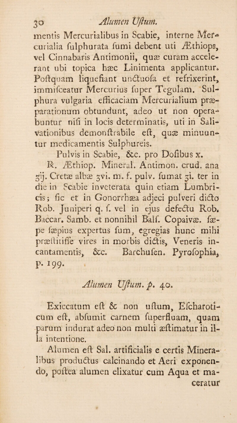 Alumen Vftum. mentis Mercurialibus in Scabie, interne Mef^ curialia fulphurata fumi debent uti iEthiops, vel Cinnabaris x4ntimonii, quae curam accele¬ rant ubi topica haec Linimenta applicantur* Poftqoam liquefiant uncSuofa et refrixerint, immifceatur Mercurius fu per Tegulam. Sul¬ phura vulgaria efficaciam Mercurialium prae¬ parationum obtundunt, adeo ut non opera¬ buntur nifi in locis determinatis, uti in Sali^ vationibus demonflrabile eft, qus minuun- tur medicamentis Sulphureis. Pulvis in Scabie, 5cc. pro Dofibus x. R. iTthiop. Mineral. Antimon. crud. ana Cretae alb^ ^vi. m* f, pulv. fumat ji. ter in die in Scabie inveterata quin etiam Lumbri¬ cis; fic et in Gonorrh^a adjeci pulveri didto Rob. Juniperi q. f. vel in ejus defedu Rob* Baccar* Samb. et nonnihil Balf. Copaivge. fe- pe faepius expertus fnm, egregias hunc mihi praeilitifie vires in morbis didis, Veneris in¬ cantamentis, &amp;c. Barchufen* Pyrofophia^ p. 199. Alumen VJlum, p* 40* Exiccatum efl: &amp; non uftum, Efeharod- cum eft, abfumit carnem fuperfluam, quam parum indurat adeo non multi aeftimatur in il¬ la intentione. Alumen eft Sal. artificialis e certis Minera-^ libus produdus calcinando et Aeri exponen¬ do, poftea alumen elixatur cum Aqua et ma¬ ceratur