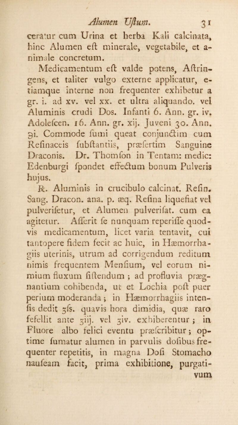 ceratur cum Urina et herba Kali calcinata, hinc Alumen eft minerale, vegetabile, et a- nimale concretum. Medicamentum efl valde potens, Aftrin- gens, et taliter vulgo externe applicatur, e- tiamque interne non frequenter exhibetur a gr. i. ad xv. vel xx. et ultra aliquando, vel Aluminis crudi Dos. Infanti 6. Ann. gr. iv, Adolefcen. i6. Ann. gr. xij. Juveni 30. Ann. 9i. Commode fumi queat conjunflim cum Refinaceis fubftantiis, pr^fertim Sanguine Draconis. Dr, Thomfon in Tentam: medie: Edenburgi fpondet effeflum bonum Pulveris hujus. R. Aluminis in crucibulo calcinat. Refin. Sang. Dracon, ana. p. req. Refina liquefiat vel pulverifetur, et Alumen pulverifat. cum ea agitetur. Aflerit fe nunquam reperiffe quod¬ vis medicamentum, licet varia tentavit, cui tantopere fidem fecit ac huic, in Hsemorrha- giis uterinis, utrum ad corrigendum reditum nimis frequentem Menfium, vel eorum ni¬ mium fluxum fiftendum ; ad profluvia praeg¬ nantium cohibenda, ut et Lochia pofl: puer periurn moderanda ; in Plasrnorrhagiis inten- fis dedit ^fs. quavis hora dimidia, quas raro fefellit ante 3iij. vel ^iv. exhiberentur ; in Fluore albo felici eventu praeferibitur; op¬ time fumatur alumen in parvulis dofibus fre¬ quenter repetitis, in magna Dofi Stomacho naufeam facit, prima exhibitione, purgati¬ vum