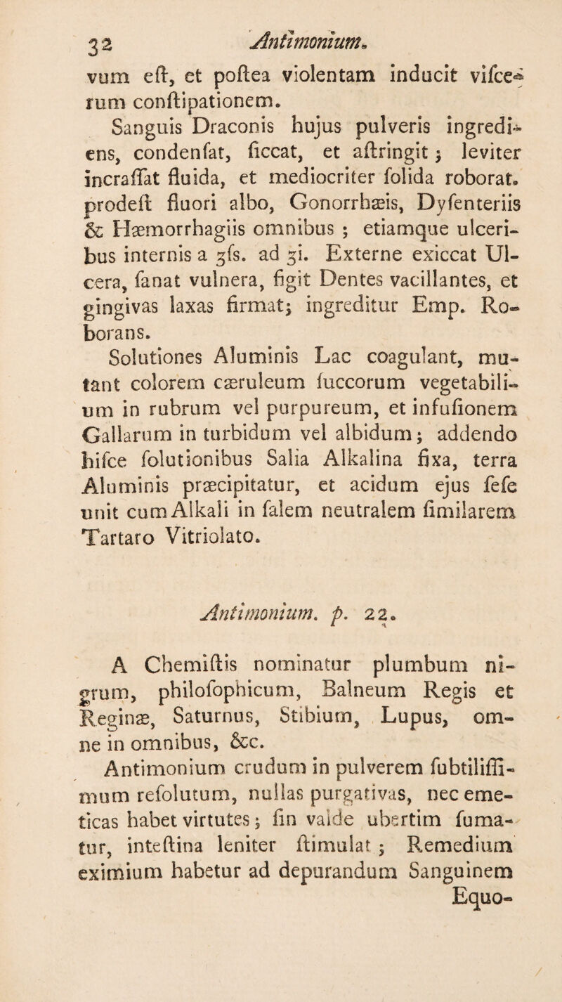 vum eft, et poftea violentam inducit vifce*^ runi conftipationem. Sanguis Draconis hujus pulveris ingredi- ens, condenfat, ficcat, et aftringit j leviter incraffat fluida, et mediocriter folida roborat, prodefl: fluori albo, Gonorrhseis, Dyfenteriis &amp; Haemorrhagiis omnibus ; etiamque ulceri¬ bus internis a gfs. ad ^i. Externe exiccat Ul¬ cera, fanat vulnera, figit Dentes vacillantes, et gingivas laxas firmat^ ingreditur Emp. Ro¬ borans. Solutiones Aluminis Lac coagulant, mu¬ tant colorem caeruleum luccorum vegetabili¬ um in rubrum vel purpureum, et infufionem Gallarum in turbidum vel albidum; addendo hifce folutionibus Salia Alkalina fixa, terra Aluminis praecipitatur, et acidum ejus fefe unit cum Alkali in falem neutralem fimilarem Tartaro Vitriolato. Antimonhim. p, 22. A Chemiftis nominatur plumbum ni¬ grum, philofophicum, Balneum Regis et Reginae, Saturnus, Stibium, Lupus, om¬ ne in omnibus, &amp;c. Antimonium crudum in pulverem fubtilifli- mum refolutum, nullas purgativas, nec eme¬ ticas habet virtutes; fin valde ubertim fuma¬ tur, inteftina leniter ftimulat ; Remedium eximium habetur ad depurandum Sanguinem Equo-