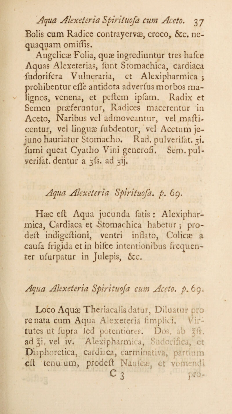 Bolis cum Radice contrayervas, croco, &amp;c. ne¬ quaquam omiffis. Angelicae Folia, quae ingrediuntur tres hafce Aquas Alexeterias, lunt Stomachica, cardiaca fudorifera Vulneraria, et Alexipharmica 5 prohibentur effe antidota adverfus morbos ma¬ lignos, venena, et peftem ipfam. Radix et Semen praeferuntur. Radices macerentur in Aceto, Naribus vel admoveantur, vel mafti- centur, vel lingua fubdentur, * vel Acetum je¬ juno hauriatur Stomacho. Rad, pulverifat. 51. fumi queat Cyatho Vini generofi. Sem.pul- verifat. dentur a 3fs. ad ^ij. Aqua Alexeteria Spirituofa. p. 69. Haec eft Aqua jucunda fatis: Alexiphar¬ mica, Cardiaca et Stomachica habetur; pro- deil indigeftioni, ventri inflato. Colicae a caufa frigida et in hifce intentionibus frequen¬ ter ufurpatur in Julepis, &amp;c. Aqua Alexeteria Spirituoja cum Aceto, p. 69. f Loco Aquae Theriacalis datur, Diluatur pro renata cum Aqua Alexeteria fimplici. Vir¬ tutes ut fupra led potentiores. Dos, ab ^fs. ad ^i, vel iv. Alexipharmica, Sudorifica, ct Diaphoretica, cardiaca, carminativa, partium eft tenuium, prodeft Naufeae, et vomendi C 3 pro-