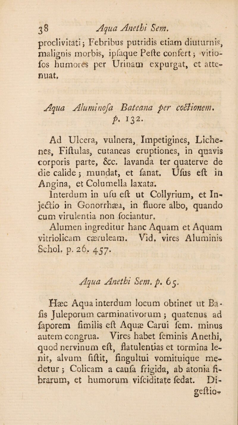 proclivitati 5 Febribus putridis etiam diuturnis, malignis morbis, ipfaque Pefte confert j vitio- fos humores per Urinam expurgat, et atte¬ nuat. Aqua Aluminofa Bateana per coElionem, p. 132. Ad Ulcera, vulnera, Impetigines, Liche¬ nes, Fiftulas, cutaneas eruptiones, in quavis corporis parte, &c. lavanda ter quaterve de die calide 5 mundat, et fanat. Ufus eft in Angina, et Columella laxata. Interdum in ufu eft ut Collyrium, et In- jedlio in Gonorrhaea, in fluore albo, quando cum virulentia non fociantur. Alumen ingreditur hanc Aquam et Aquam vitriolicam creruleam. Vid. vires Aluminis Schob p. 26. 457. Aqua Anethi Sem, p, Haec Aqua interdum locum obtinet ut Ba- fis Juleporum carminativorum ; quatenus ad faporem fimilis eft Aqure Carui fem. minus autem congrua. Vires habet feminis Anethi, quod nervinum eft, flatulentias et tormina le¬ nit, alvum fiftit, fingultui vomituique me¬ detur 5 Colicam a caufa frigida, ab atonia fi¬ brarum, et humorum vifciditatc fedat. Di- / geftio-