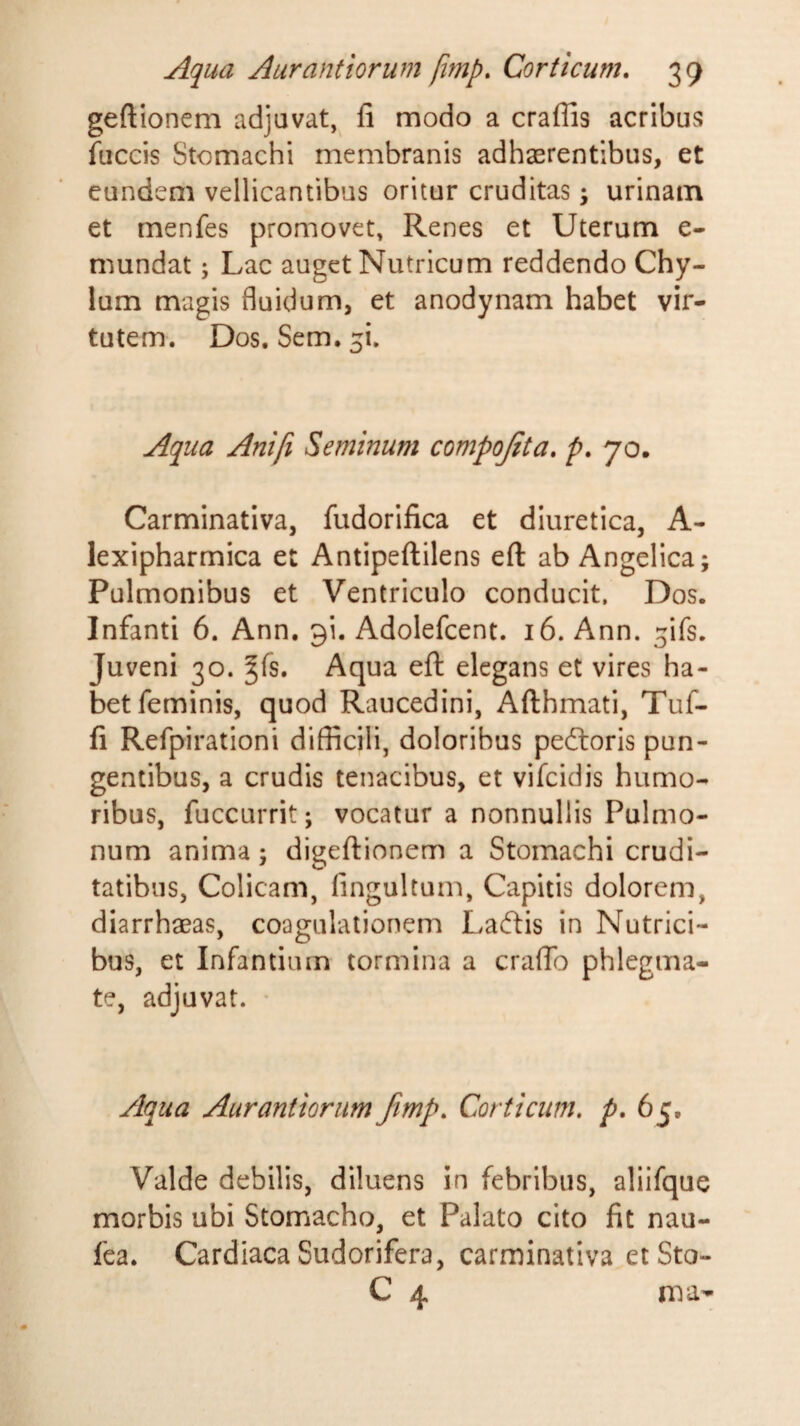 geftionem adjavat, fi modo a craflis acribus fuccis Stomachi membranis adhaerentibus, et eundem vellicantibus oritur cruditas; urinam et menfes promovet, Renes et Uterum e- mundat j Lac auget Nutricum reddendo Chy¬ lum magis fluidum, et anodynam habet vir¬ tutem. Dos. Sem. ^i. Aqua Anifi Seminum compojita, p, 70. Carminativa, fudorifica et diuretica, A- lexipharmica et Antipeftilens eft ab Angelica; Pulmonibus et Ventriculo conducit. Dos. Infanti 6. Ann. gi. Adolefcent. 16. Ann. ^ifs. Juveni 30. ^fs. Aqua eft elegans et vires ha¬ bet feminis, quod Raucedini, Afthmati, Tuf- fi Refpirationi difficili, doloribus pedloris pun¬ gentibus, a crudis tenacibus, et vifcidis humo¬ ribus, fuccurrit; vocatur a nonnullis Pulmo¬ num anima; digeftionem a Stomachi crudi¬ tatibus, Colicam, fingultum, Capitis dolorem, diarrhaeas, coagulationem Laftis in Nutrici¬ bus, et Infantium tormina a crafib phlegma¬ te, adjuvat. • Aqua Aurantiorum Jimp, Corticum, p, 65, Valde debilis, diluens in febribus, aliifque morbis ubi Stomacho, et Palato cito fit nau- fea. Cardiaca Sudorifera, carminativa etSto- C 4 rna-