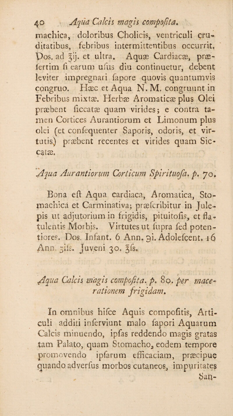 f 40 Aqua Calcis magis compofita, machica, doloribus Cholicis, ventriculi cru¬ ditatibus, febribus intermittentibus occurrit, Pos. ad et ultra. Aquae Cardiacs, prs- lertim fi earum ufixs diu continuetur, debent leviter impregnari fapore quovis quantumvis congruo. Haec et Aqua N. M. congruunt in Febribus mixtae. Herbae Aromaticae plus Olei praebent ficcatae qoam virides; e contra ta¬ men Cortices Aurantiorum et Limonum plus olei (et confequenter Saporis, odoris, et vir¬ tutis) praebent recentes et virides quam Sic- Aqua Aurantiorum Corticum Spirituofa, p. 70^ Bona efl: Aqua cardiaca, Aromatica, Sto¬ machica et Carminativa; praefcribitur in Jule- pis ut adjutorium in frigidis, pituitofis, etfla*^ tuleotis Morbis. Virtutes ut fupra fed poten- tiores. Dos, Infant. 6 Ann. 31. Adolefcent, 16 Ann, ^ile. Juveni 30. Aqua Calcis magis compofita, /&gt;,80. per mace¬ rationem frigidam. In omnibus hifce Aquis compotitis, Arti¬ culi additi inferviunt malo fapori Aquarum Calcis minuendo, ipfas reddendo magis gratas tam Palato, quam Stomacho^ eodem tempore promovendo ipfarum efficaciam, pr^cipue quando adverfus morbos cutaneos, impuritates Sau-