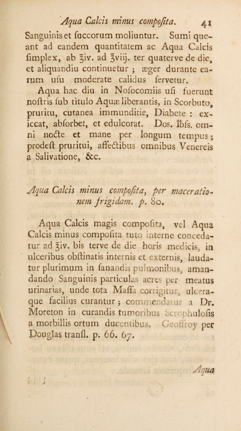 Sanguinis et foccorum moliuntur. Sumi que¬ ant ad eandem quantitatem ac Aqua Calcis fimplex, ab ^iv. ad ter quaterve de die, et aliquandiu continuetur ; a3ger durante ea¬ rum ufu moderate calidus fervetur. Aqua hac diu in Nofocomiis ufi fuerunt noftris fub titulo Aquae liberantis, in Scorbuto, pruritu, cutanea immunditie, Diabete : ex- iccat, abforbet, et edulcorat. Dos. Ibfs. om¬ ni node et mane per longum tempus; prodefl: pruritui, affedibus omnibus Venereis a Salivatione, &c. Aqua Calcis minus compofita^ per maceratio¬ nem frigidam, p, So. Aqua Calcis magis compofita, vel Aqua Calcis minus compofita tuto interne conceda¬ tur ad ^iv. bis terve de die horis medicis, in ulceribus obftinatis internis et externis, lauda¬ tur plurimum in fanandis pulmonibus, aman¬ dando Sanguinis particulas acres per meatus urinarias, unde tota Mafla corrigitur, ulcera¬ que facilius curantur; commendaiur a Dr. Moreton in curandis tumoribus Scrophuloiis a morbillis ortum ducentibus, CeoflToy per Douglas tranfl. p. 66. 67.