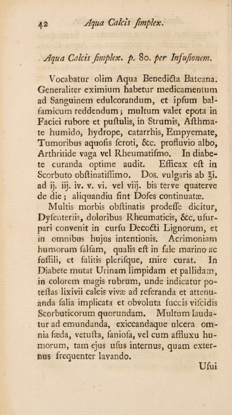 ^ Aqua Calcis Jimpkx. p, 8o. per Infufionem, V^ocabatur olim Aqua Benedidla Bateana. Generaliter eximium habetur medicamentum ad Sanguinem edulcorandum, et ipfum bal- famicum reddendum; multum valet epota in Faciei rubore et puftulis, in Strumis, Afthma- te humido, hydrope, catarrhis. Empyemate, Tumoribus aquofis fcroti, &amp;c. profluvio albo. Arthritide vaga vel Rheumatifmo. In diabe¬ te curanda optime audit. Efficax eft in Scorbuto obflinatiffimo. Dos. vulgaris ab ad ij. iij. iv. v. vi. vel viij. bis terve quaterve de die ; aliquandiu fint Dofes continuatae. Multis morbis obftinatis prodeflTe dicitur, Dyfenteriis, doloribus Rheumaticis, &amp;c. ufur- pari convenit in curfu Decofti Lignorum, et in omnibus hujus intentionis. Acrimoniam humorum falfam, qualis eft in fale marino ac fofTili, et falitis plerifque, mire curat. In Diabete mutat Urinam limpidam et pallidam, in colorem magis rubrum, unde indicatur po- teftas lixivii calcis vivae ad referanda et attenu¬ anda falia implicata et obvoluta fuccis vifcidis Scorbuticorum quorundam. Multum lauda¬ tur ad emundanda, exiccandaque ulcera om¬ nia faeda, vetufta, faniofa, vel cum affluxu hu¬ morum, tam ejus ufus internus, quam exter¬ nus frequenter lavando. Ufui