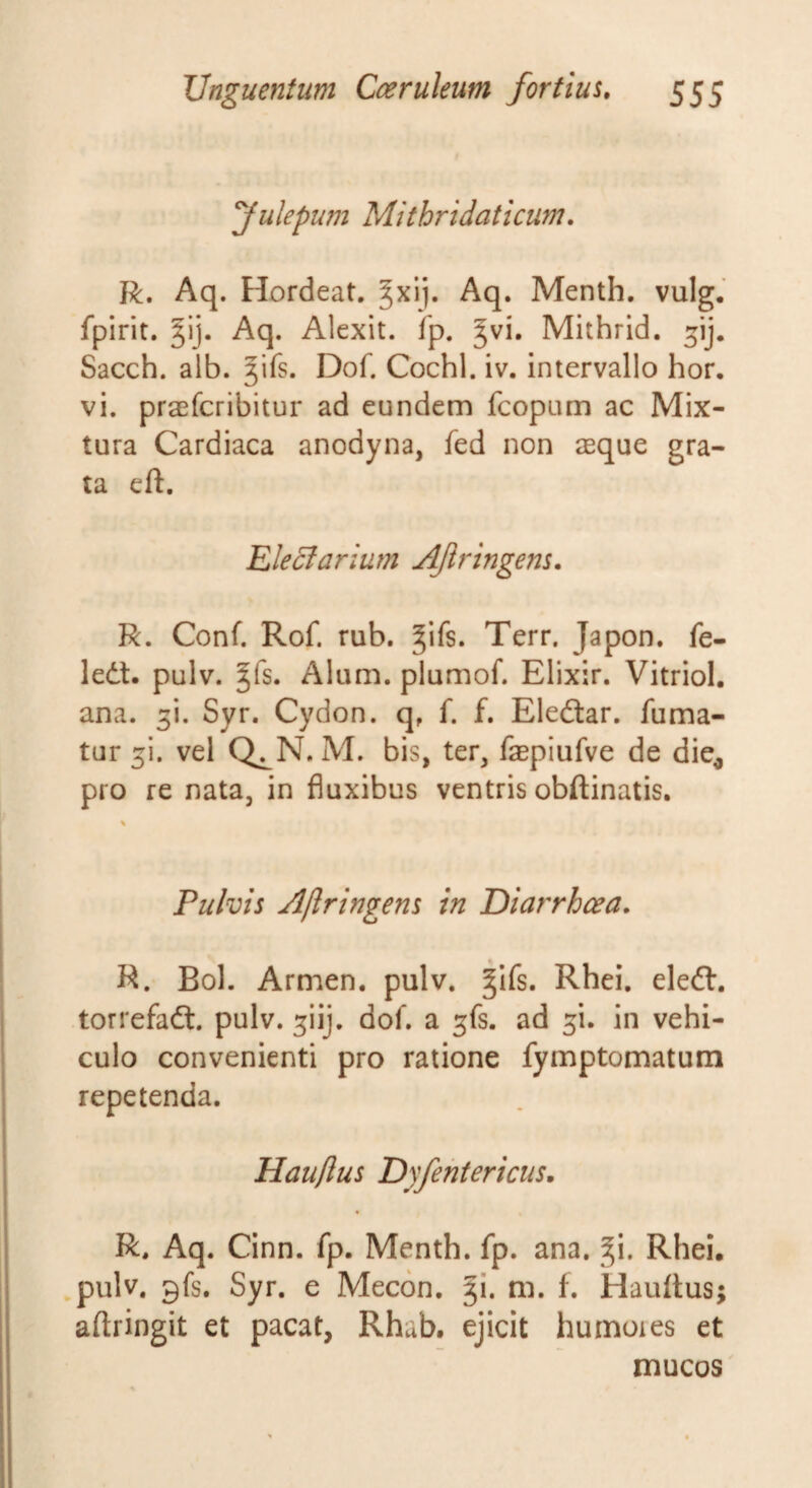 Julepufn Mithridaticum. R. Aq. Hordeat. §xij. Aq. Menth. vulg. fpirit. gij. Aq. Alexit. fp. ^vi. Mithrid. Sacch. alb. ^ifs. Dof. Cochl. iv. intervallo hor. vi. praefcribitur ad eundem fcopum ac Mix¬ tura Cardiaca anodyna, fed non aeque gra¬ ta eft. Electarium AJiringens. R. Conf. Rof. rub. Terr. Japon. fe- ledt. pulv. ^fs. Alum, plumof. Elixir. Vitriol. ana. 3!. Syr. Cydon, q, f. f. Eledtar. fuma¬ tur 3!. vel Q^N. M. bis, ter, faepiufve de die^ pro re nata, in fluxibus ventris obftinatis. Pulvis Ajlringens in Diarrhoea, R. Bol. Armen. pulv. ^ifs. Rhei. eledt. torrefadt. pulv. 3iij. dof. a 3fs. ad 3i. in vehi¬ culo convenienti pro ratione fymptomatum repetenda. Hauftus Dyfehtericus. R. Aq. Cinn. fp. Menth. fp. ana. §i. Rhei. pulv. 9fs. Syr. e Mecon, ji. m. f. Hauftus; aftringit et pacat, Rhab, ejicit humores et mucos'