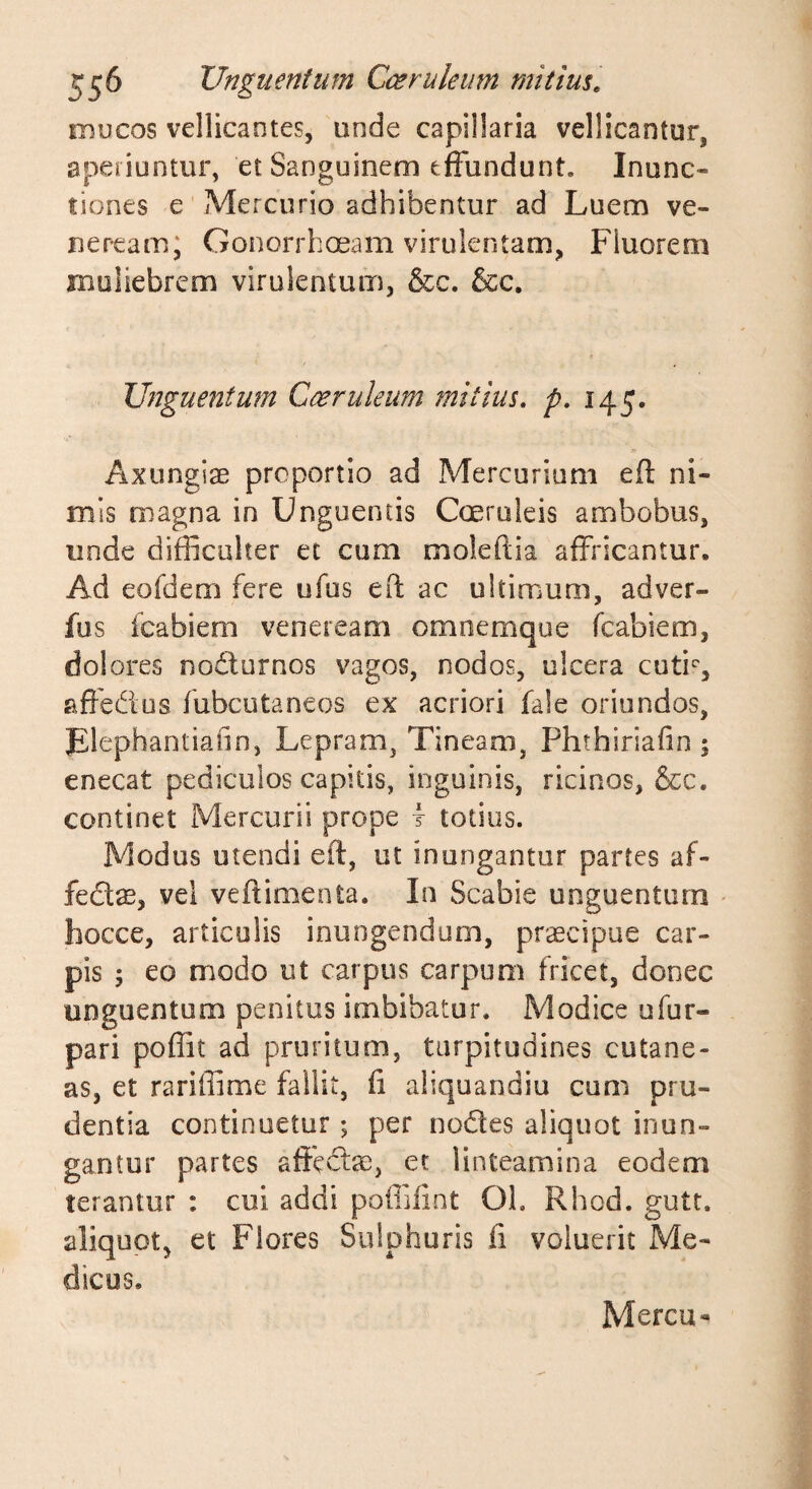mucos vellicantes, unde capillaria vellicantur, aperiuntur, et Sanguinem effundunt. Inunc¬ tiones e Mercurio adhibentur ad Luem ve- neream; Gonorrhoeam virulentam, Fluorem muliebrem virulentum, &amp;c. &amp;c. Unguentum Caeruleum mitius, p, 145. Axungiae proportio ad Mercurium efl: ni¬ mis magna in Unguentis Coeruleis ambobus, unde difficulter et cum moleftia affricantur. Ad eofdem fere ufus efl ac ultimum, adver- fus icabiem veneream omnemqoe fcabiem, dolores nodturnos vagos, nodos, ulcera cuti'', affedus fubcutaneos ex acriori fale oriundos, Flephantiaiin, Lepram, Tineam, Phthiriafin ; enecat pediculos capitis, inguinis, ricinos, &amp;c. continet Mercurii prope I totius. Modus utendi eft, ut inungantur partes af- feds, vel veftimenta. In Scabie unguentum - hocce, articulis inungendum, praecipue car¬ pis 5 eo modo ut carpus carpum fricet, donec unguentum penitus imbibatur. Modice ufur- pari poffit ad pruritum, turpitudines cutane¬ as, et rariffime fallit, fi aliquandiu cum pru¬ dentia continuetur; per nodles aliquot inun¬ gantur partes affcftae, et linteamina eodem terantur : cui addi poffiiint Oh Rhod. gutt. aliquot, et Flores Sulphuris fi voluerit Me¬ dicus. Mercu^