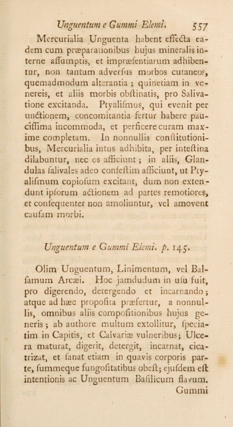 Mercurialia Unguenta habent effcila ea¬ dem cum praeparationibus hujus mineralis in¬ terne affumptis, et imprsfentiarum adhiben¬ tur, non tantam adverfus morbos cutaneos, quemadmodum alterantia ; quinetiam in ve- nereis, et aliis morbis obftinaiis, pro Saliva¬ tione excitanda. Ptyalifmus, qui evenit per undtionem, conconaitantia fertur habere pau- clffima incommoda, et perficere curam max¬ ime completam. In nonnullis conftitutioni- bus, Mercurialia intus adhibita, per intefiina dilabuntur, nec os afficiunt ; in aliis, Glan¬ dulas falivales adeo confeftim afficiunt, ut Pty- alifmum copiofum excitant, dum non exten¬ dunt ipforum ad:ionem ad partes remotiores, et confequenter non amoliuntur, vel amovent caufam morbi. Ungue?iium e Gummi Elemi» p. 145. Olim Unguentum, Linimentum, vel Bal- famum Arcaei. Hoc jamdudum in ulu fuit, pro digerendo, detergendo et incarnando; atque ad haec propofita prcefertur, a nonnul¬ lis, omnibus aliis compofitionibus hujus ge¬ neris ; ab authere multum extollitur, fpecia- tim in Capitis, et Calvariae vulneribus; Ulce¬ ra maturat, digerit, detergit, incarnat, cica- trizat, et fanat etiam in quavis corporis par¬ te, fummeque fungo fi tat ibus obefl; ejufdem eft intentionis ac Unguentum Bafilicum flavum. Gummi