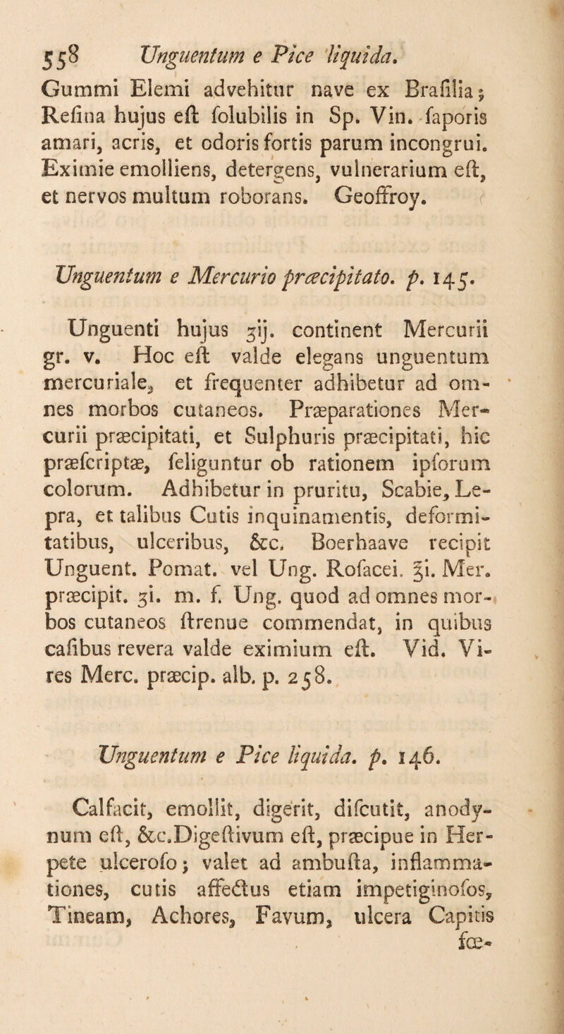 55^ Unguentum e Pice liquida, Gummi Elemi advehitor nave ex Brafiliaj Refina hujus eft folubilis in Sp. Vin. -fapdris amari, acris, et odoris fortis parum incongrui. Eximie emolliens, detergens, vulnerarium eft, et nervos multum roborans. GeofFroy. c Unguentum e Mercurio prcecipitato, p, 145. Unguenti hujus ^ij. continent Mercurii gr. V. Hoc eft valde elegans unguentum mereoriale^ et frequenter adhibetur ad om- • nes morbos cutaneos. Praeparationes Mer¬ curii praecipitati, et Sulphuris pr^cipitati, hic praeferiptae, feliguntur ob rationem ipibrum colorum. Adhibetur in pruritu. Scabie^ Le¬ pra, et talibus Cutis inquinamentis, deformi¬ tatibus, ulceribus, &amp;c. Boerhaave recipit Unguent. Pomat. vel Ung. Rofacei. %\, Mer, praecipit, ^i. m. f. Ung. quod ad omnes mor-i bos cutaneos ftrenue commendat, in quibus cafibus revera valde eximium eft. Vid. Vi¬ res Mere, praecip. alb. p. 258, Unguentum e Pice liquida, p, 146. Calfacit, emollit, digerit, difeutit, anody- num eft, &amp;c,Digeftivum eft, praecipue in Her¬ pete ulcerofoj valet ad ambufta, inflamma¬ tiones, cutis affedtus etiam impetiginofos, Tineam, Achores, Favum, ulcera Capitis fce-