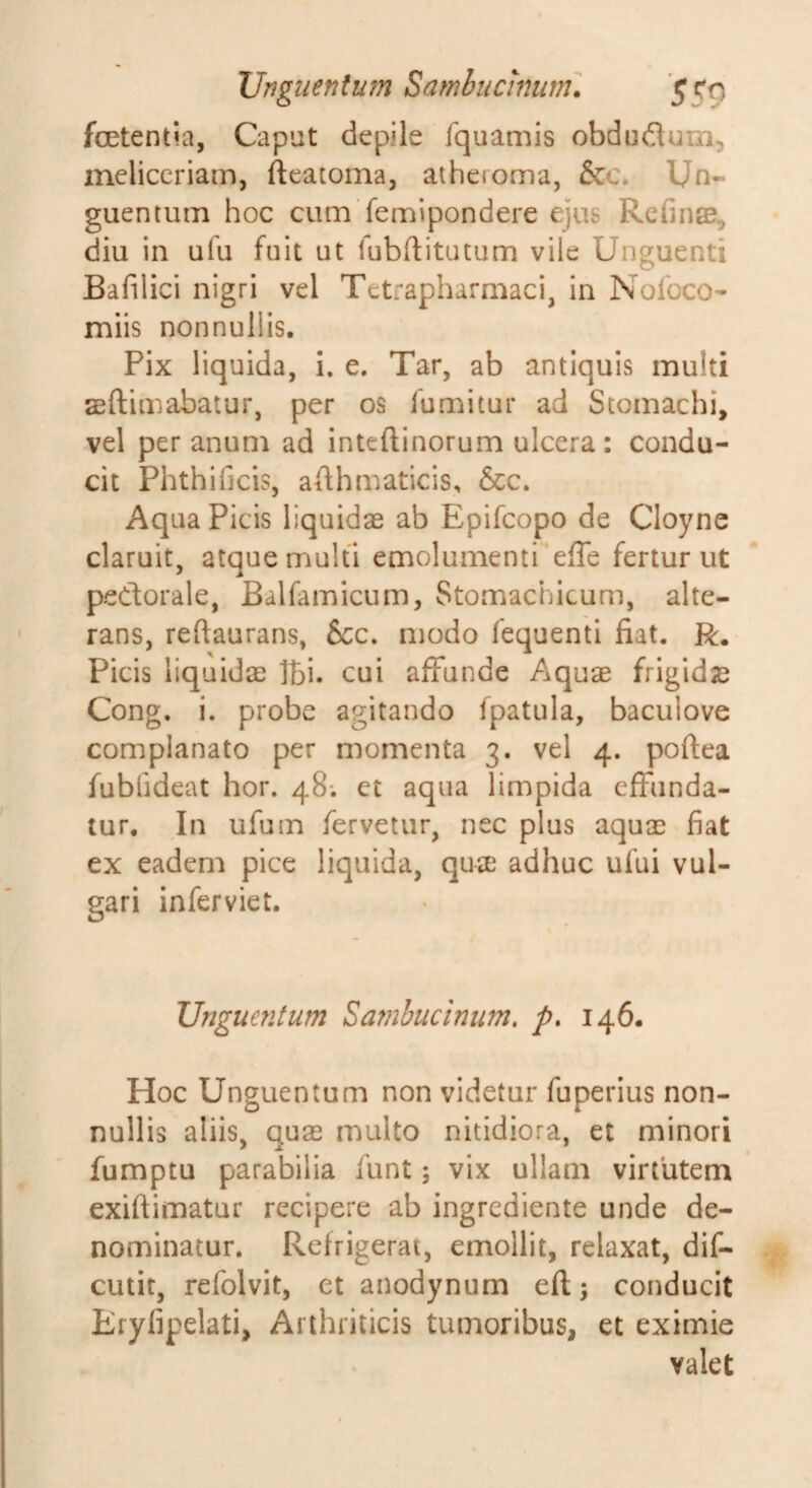 Vngiientmn Samhticinunu 5C0 foetentia, Caput depile fquamis obduflum^ meliccriam, fteatoma, atheroma, &amp;c* Un¬ guentum hoc cum femipondere ejus Refinae, diu in ufu fuit ut lubftitutum vile Unguenti Bafilici nigri vel Tetrapharmaci, in Nofoco- miis nonnullis. Pix liquida, i. e. Tar, ab antiquis multi sftimabatur, per os lumitur ad Stomachi, vel per anum ad inteftinorum ulcera : condu¬ cit Phthificis, aAhmaticis, &amp;c. Aqua Picis liquidae ab Epifcopo de Cloyne claruit, atque multi emolumentieffe fertur ut pedorale, Balfamicum, Stomachicum, alte¬ rans, reftaurans, 6cc. modo fequenti fiat. R, Picis liquidae Ibi. cui affunde Aquae frigida Cong. i. probe agitando fpatula, baculove complanato per momenta 3. vel 4. poftea fublideat hor. 48; et aqua limpida effiinda- lur. In ufuin fervetur, nec plus aquae fiat ex eadem pice liquida, quiE adhuc ufui vul¬ gari inferviet. Unguentum Sambucinum, p. 146. Hoc Unguentum non videtur fuperius non¬ nullis aliis, quae multo nitidiora, et minori fumptu parabilia funt; vix ullam virtutem exiftimatur recipere ab ingrediente unde de¬ nominatur. Refrigerat, emollit, relaxat, dif- cutit, refolvit, et anodynum eft; conducit Eryfipelati, Arthriticis tumoribus, et eximie valet