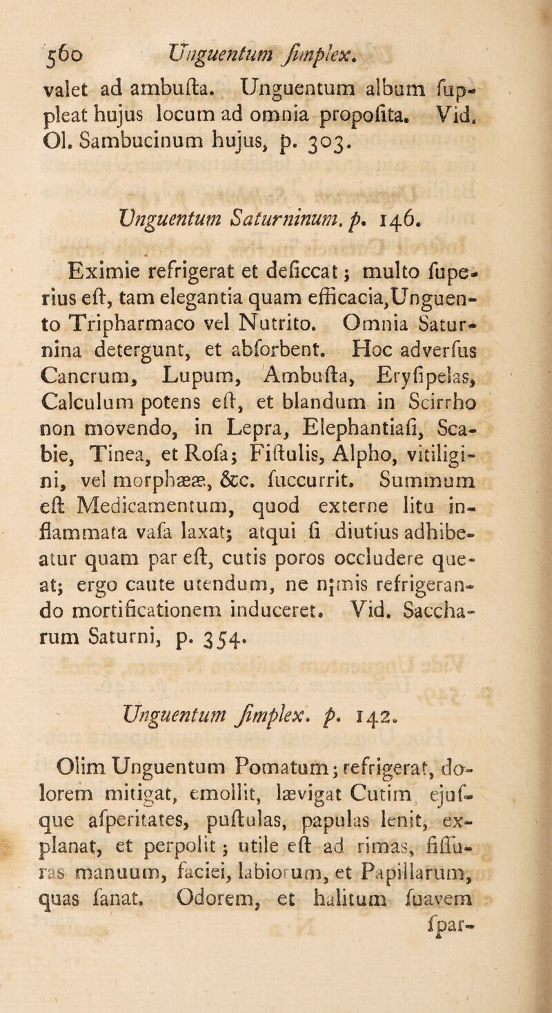 valet ad ambufta. Unguentum album fup- pleat hujus locum ad omnia propofita. Vid. OL Sambucinum hujus, p. 303. Unguentum Saturninum, p. 146. Eximie refrigerat et deficcat; multo fupe- rius eft, tam elegantia quam efficacia,Unguen¬ to Tripharmaco vel Nutrito. Omnia Satur- nina detergunt, et abforbent. Hoc adverfus Cancrum, Lupum, 'Ambufta, Eryfipelas, Calculum potens eft, et blandum in Scirrho non movendo, in Lepra, Elephantiafi, Sca¬ bie, Tinea, etRofa; Fiftulis, Alpho, vitiligi¬ ni, vel morphaea*., &amp;c. fuccurrit. Summum eft Medicamentum, quod externe litu in¬ flammata vafa laxat; atqui fi diutius adhibe¬ atur quam par eft, cutis poros occludere que¬ at; ergo caute utendum, ne njmis refrigeran¬ do mortificationem induceret, Vid, Saccha- rum Saturni, p. 354. Unguentum fimplex, />, 142, Olim Unguentum Pomatum; refrigerat, do¬ lorem mitigat, emollit, lasvigat Cutim ejuf- que afperitates, puftulas, papulas lenit, ex¬ planat, et perpolit; utile eft ad rimas, fiflli- ras manuum, faciei, labiorum, et Papillarum, quas fanat. Odorem, et halitum fuavem fpar-