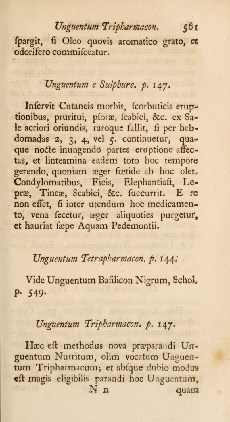 » fpargit, fi Oleo quovis aromatico grato, et odorifero commifccatur. Unguentum e Sulphure, p. 147. Infervit Cutaneis morbis, fcorbuticis erup¬ tionibus, pruritui, pforae, fcabiei, &amp;c. ex Sa¬ le acriori oriundis, raroquc fallit, fi per heb¬ domadas 2, 3, 4, vel 5. continuetur, qua¬ que nodle inungendo partes eruptione affec¬ tas, et linteamina eadem toto hoc tempore gerendo, quoniam aeger foetide ab hoc olet- Condylomatibus, Ficis, Elephantiafi, Le¬ prae, Tineae, Scabiei, &amp;c. fuccurrit- E re - non effet, fi inter utendum hoc medicamen¬ to, vena fecetur, aeger aliquoties purgetur, ct hauriat faepe Aquam Pedemontii- Unguentum Tetrapharmacon, p. 144; Vide Unguentum Bafilicon Nigrum, SchoL p. 549. Unguentum Tripharmacon. p. 147. Haec eft • methodus nova praeparandi Un¬ guentum Nutritum, olim vocatum Unguen¬ tum Tripharmacum-, et abfque dubio modus cft magis eligibilis parandi hoc Unguentum, N n quam