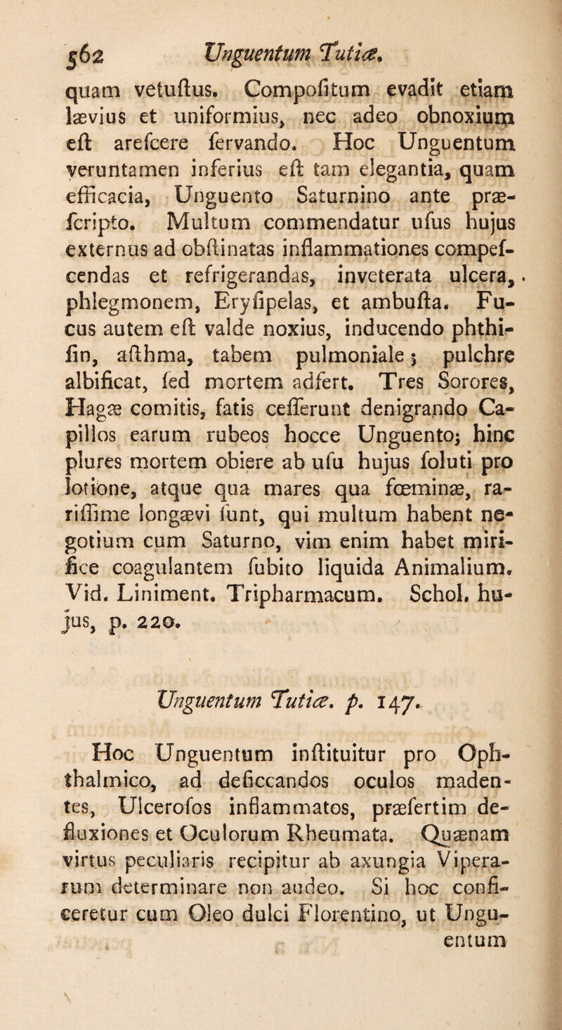 |62 Unguentum quam vetuftus. Compofitum evadit etiam laevius et uniformius, nec adeo obnoxium eft arefcere fervando. Hoc Unguentum yeruntamen inferius eft tam elegantia, quam efficacia, Unguento Saturnino ante prae- fcripto. Multum commendatur ufus hujus externus ad obftinatas inflammationes compef- cendas et refrigerandas, inveterata ulcera,. phlegmonem, Eryfipelas, et ambufta. Fu¬ cus autem eft valde noxius, inducendo phthi- fin, afthma, tabem pulmoniale 5 pulchre albificat, fed mortem adfert. Tres Sorores, Hagae comitis, fatis cefferunt denigrando Ca¬ pillos earum rubeos hocce Unguento^ hinc plures mortem obiere ab ufu hujus foluti pro lotione, atque qua mares qua foeminae, ra- riflime longaevi funt, qui multum habent ne¬ gotium cum Saturno, vim enim habet miri¬ fice coagulantem fubito liquida Animalium, Vid, Liniment. Tripharmacum, Schoh hu¬ jus, p. 220. Unguentum Tutice, p. 147., Hoc Unguentum inftituitur pro Oph¬ thalmico, ad deflccandos oculos maden¬ tes, Ulcerofos inflammatos, praefertim de¬ fluxiones et Oculorum Rheumata. Quaenam virtus peculiaris recipitur ab axungia Vipera¬ rum determinare non audeo. Si hoe confi¬ ceretur cum Oleo dulci Florentino, ut Ungu¬ entum