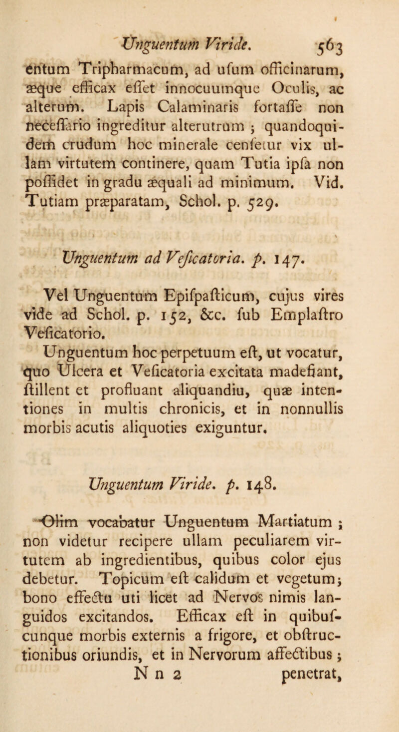 'Unguentum Viride. -563 tritum Tripharmacum, ad ufum officinarum, aeque efficax eflet innocuumque Oculis, ac alterum. Lapis Calaminaris fortaffe non fie<l:feflario ingreditur alterutrum ; quandoqui- derti crudum hoc minerale cenletur vix ul¬ lam virtutem continere, quam Tutia ipfa non poffidet in gradu aquali ad minimum, Vid, Tutiam praeparatam, Schol. p. 529. » % Unguentum ad Veficatoria. p. 147. Vel Unguentum Epifpafticum, cujus vires vide ad Schol. p. 152, &amp;c. fub Emplaftro Veficatorio. Unguentum hoc perpetuum eft, ut vocatur, quo Ulcera et Veficatoria excitata madefiant, ftillent et profluant aliquandiu, quae inten¬ tiones in multis chronicis, et in nonnullis morbis acutis aliquoties exiguntur. Unguentum Viride, p, 148. ■OHm vocabatur Unguentum Martiatum ; non videtur recipere ullam peculiarem vir¬ tutem ab ingredientibus, quibus color ejus debetur. Topicum efl: calidum et vegetum; bono efFeftu uti licet ad «Nervos nimis lan¬ guidos excitandos. Efficax efl: in quibuf- cunque morbis externis a frigore, et obftruc- tionibus oriundis, et in Nervorum affedtibus; N n 2 penetrat.