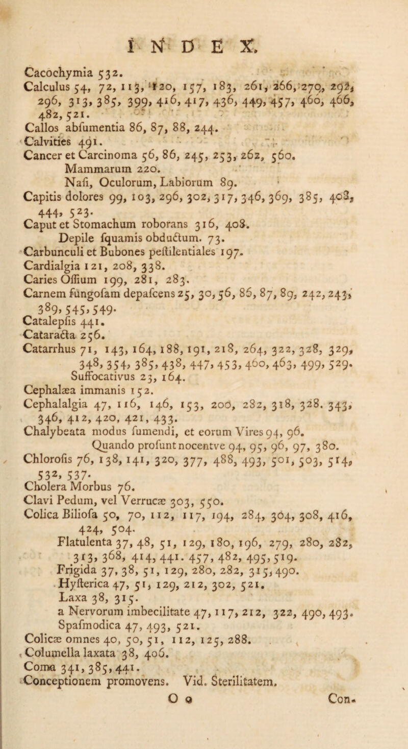 I D' E X. Cacochymia 532. ■ ‘ ' <-* Calculus 54, 72, I i3,'tt’2o, 157, 183, 26ii‘266/2yq, 2g^i 296, 3I3»3^5> 399» 4^6» 4*7» 436) 449> 457» 4^0» 4^^^ 482,521. • . ■ < Callos abfumentia 86, 87, 88, 244. ’ - . . ‘Calvities 491. ' • '' s Cancer et Carcinoma 56, 86, 245, 253, 262, 560. Mammarum 220. * Nafi, Oculorum, Labiorum 89. Capitis dolores 99, 103, 296, 302^ 317, 346, 369, 385, 408, 444» 5^3* Caput et Stomachum roborans 316, 408. Depile fquamis obduftum. 73. Carbunculi et Bubones peftilentiales 197. Cardialgia 121, 208, 338. Caries Oflium 199, 281, 283. Carnem fungofam depafcens25, 30,56, 85, 87, 89, 242, 243V 389,545,549. Catalepfis 441, •Catarada 256. Catarrhus 71, 143, 164, 188, 191, 218, 264, 322, 328, 329, 348. 3S4> 385- 438, 447.453.46°. 4^3. 499. S^9- SufFocativus 23, 164. Cephalaea immanis 152. Cephalalgia 47, 116, 146, 153, 20O, 282, 318, 328. 343; . 346,412,420,421,433. Chalybeata modus Tumendi, et eorum Vires 94, 96, Quando profunt nocentve 94, 95, 96, 97, 380. Chlorofis 76, 138, 141, 320, 377, 488, 493, 501, 503, 514, 532» 537* Cholera Morbus 76. Clavi Pedum, vel Verrucae 303, 550. Colica BilioTa 50, 70, 112, 117, 194, 284, 304, 308, 416, 424, 504. Flatulenta 37, 48, 51, 129, i8o, 196, 279, 280, 282, ■ ’ ^3f3»368, 414,441.457,482,495,519. Frigida 37, 38, 51, 129, 280, 282, 315,490. • Hyfterica 47, 51, 129, 212, 302, 521. Laxa 38, 315. a Nervorum imbecilitate 47,117, 212, 322, 490, 493. Spafmodica 47, 493, 521. Colicae omnes 40, 50, 51, 112,125,288. t Columella laxata 38, 406. Coma 341,385,441.^ Conceptionem promovens. Vid. Sterilitatem. O Q Con-