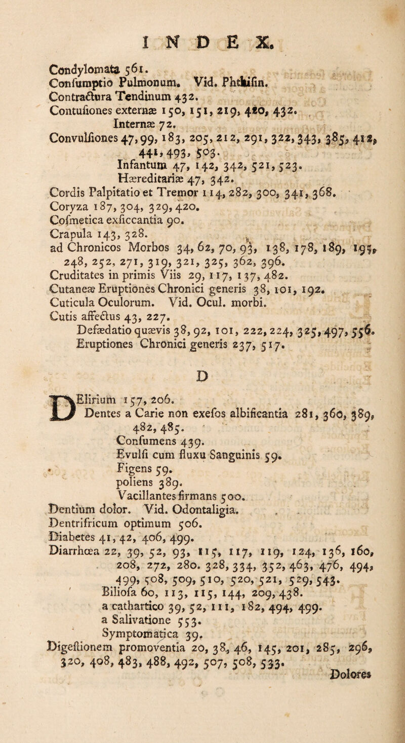 Condylomata 561. Confumptio Pulmonum. Vid. Phdiifin. Contradlnra Tendinum 432. Contufiones externse 150, 151, 219, 420, 432. Internse 72. Convulfiones 47,99,183, 205, 212, 291, 322,343, 385, 412^ 441,493,503. Infantum 47, 142, 342, 521, 523. Hasreditariae 47, 342. Cordis Palpitatio et Tremor 114, 282, 300, 341, 368, Coryza 187,304, 329, 420. Cofmetica exiiccantia 90. Crapula 143, 328. ^ . ad Chronicos Morbos 34,62,70,93, 138, 178, 189, 195^ 248, 252, 271, 319, 321, 325, 362, 396. Cruditates in primis Viis 29, 117, 137, 482. Cutaneae Eruptiones Chronici generis 38, loi, 192. Cuticula Oculorum. Vid. Ocul. morbi. Cutis affeclus 43, 227. Defasdatioquavis 38,92, loi, 222,224, 325,497,55^. Eruptiones Chronici generis 237, 517, D DEIirium 157,206. Dentes a Carie non exefos albifieantia 281, 360, 389, 482,485. Confumens 439. Evulii cum fluxu Sanguinis 59. * Figens 59, poliens 389. V^acillantes Armans 500. Dentium dolor. Vid. Odontaligia. Dentrifricum optimum 506. Diabetes 41, 42, 406, 499, Diarrhoea 22, 39, 52, 93, I15, 117, 119, 124, 136, 160, . 208, 272, 280. 328,334, 352,463, 476, 494, ^99,^08, 509,510, 520,521, 529,543. Biliofa 60, II3, II5, 144, 209,438. a cathartico 39, 52, iii, 182, 494, 499. a Salivatione 553. Symptoma^ca 39. Digeflionem promoventia 20, 38, 46, 145, 201, 285, 296, 320, 408, 483, 488, 492, 507, 508, 533. Dolores