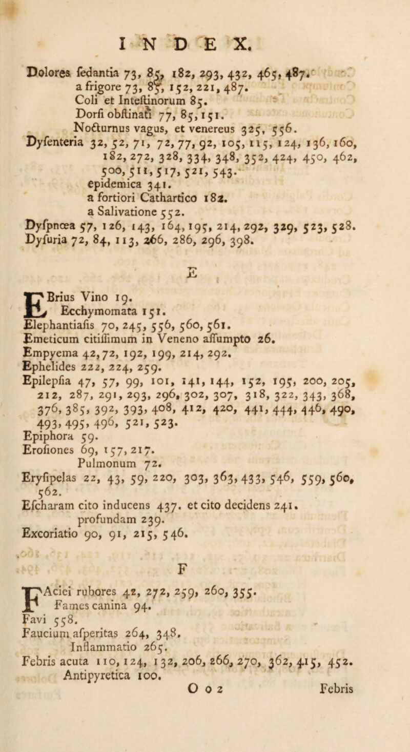 Dolores fedantia 73, 182, 293, 432, 465, 4874«^ a frigore 73, 8y, 152, 221,487. Coli et Inteftinorum 85. - Dorii obllinafi 77» 85,151.- Nodurnus vagus, et venereus 325, 556. Dyfenteria 32, 52, 71, 72, 77, 92, 105, 115, 124, 136,160, 182, 272, 328, 334, 348, 352, 424, 450, 462, 500, 511,517, 521, 543.- epidemica 341. a fortiori Cathardco 182. a Salivatione 552. Dyfpnoea57, 126, 143, 164,195,214,292, 329, 523,528. Dyfuria 72, 84, 113, 266, 286, 296, 398. E I % EBrius Vino 19. Ecchymomata 151. Elephantiafis 70, 245, 556, 560, 561. Emeticum citiffimum in Veneno affumpto 26. Empyema 42,72, 192, 199, 214, 292, Ephelides 222, 224, 259. Epilepfia 47, 57, 99, 101, 141, 144, 152, 195, 200, 205, 212, 287, 291, 293, 296,'302, 307, 318, 322, 343, 368, 376» 385» 392» 393» 403» 4*2, 420, 441, 444, 446, 490, 493» 495» 496» 52*, 523* Epiphora 59. Erofiones 69, 157,217. Pulmonum 72. Eryfipelas 22, 43, 59, 220, 303, 363,433, 546, 559,560, 562. Efcharam cito inducens 437. et cito decidens 241. profundam 239. Excoriatio 90, 91, 215, 546, F FAciei rubores 42, 272, 259, 260, 355. Fames canina 94. Favi 558. ^ ^ . Faucium afperitas 264, 348. Inflammatio 265. Febris acuta 110,124, 132,206,266,270, 362, 415, 452. Antipyretica 100. O 0 2 Febris