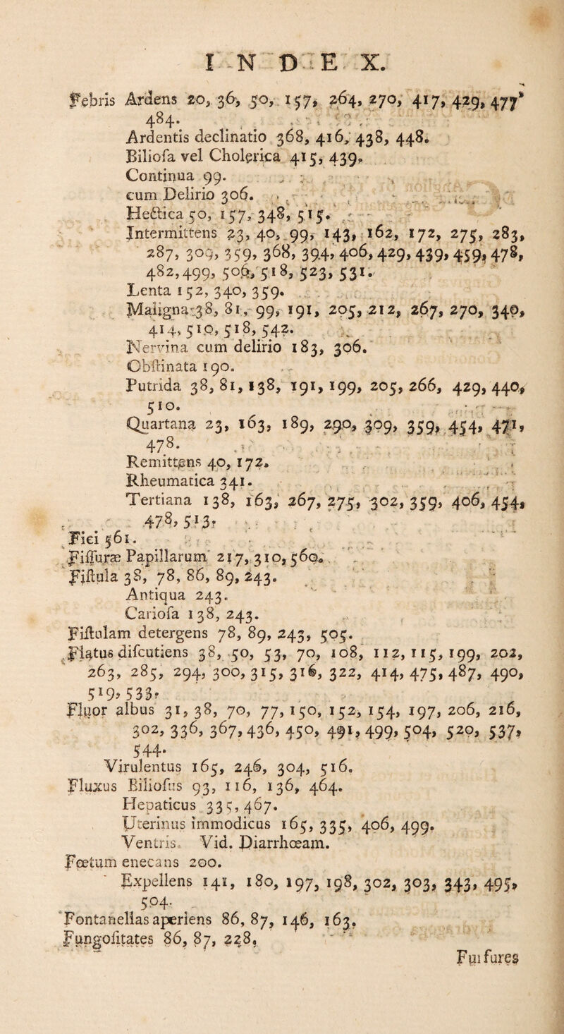 f ebris Arelens 20, 36-, 50,. 157,^ 264, 270/417, 429, 477* 484^ _ ^ Ardentis declinatio 368, 416, 438, 448. Biliofa vel Cholerica 415, 439, Continua 99. . ; , cum Delirio 306. . - ' . ^ ..iic.; Heftica 50, 157, 348, 5'i5.\,' - - ' Intermittens 23, 40,.99j 143, 162, 172, 275, 283, ^87, 309, 359, 368, 39.4,406,429,439,459,478, 482,499,50,^7518,523,531., Lenta 152, 340, 359. Maiigna:38, 81,-99, 191, 205, 212, 267, 270, 340, 414,51.0,518,542. . Nervina cum delirio 183, 306.' Cbftinata 190. Putrida 38, 81, 138, 191, 199, 205, 266, 429, 440,# 5^0- ^ Quartana 23, 103, 189, 290, 309, 359, 454, 471, 478. .r .. ^ \ RemittjEns 40,172, ‘ , Rheumatica 341. . ; Tertiana 138, 163,' 267, 275, 302» 359j 406, 454, 4 47.^.5I3r : 4 ‘ Fici 561. , .. . ' ^fillurse Papillarum' 217, 310,5604. \ , filiula 38, 78,86,89,243. ' . Antiqua 243. - .■ Cariofa 138,243. ,, piilnlam detergens 78, 89, 243, 505. ^piatus difcutiens 38, -50, 53, 70, 108, 112,115,199, 202, 263, 285, 294, 300,315, 31^, 322, 414,475,487, 490, 5^9^533f flnor albus 3i> 38, 70, 77,150, 152, 154, 197, 206, 216, 302, 336, 367,436, 450, 491^499, 504, 520, 537, 544* Virulentus 165, 246, 304, 516. pluxus Eiliofns 93, 116, 136, 464. Hepaticus 33c, 467, IJterinu/mmodicus 165,335, 4^^» 499* Ventris Vid. Diarrhoeam. Feetum enecans 200. pxpeilens 141, 180, 197, 198, 302, 303, 343, 495, 504. ‘Fontaneliasaperiens 86,87, ^^3? fungolitate§ 86, 87, 228, - •- Fpi fures