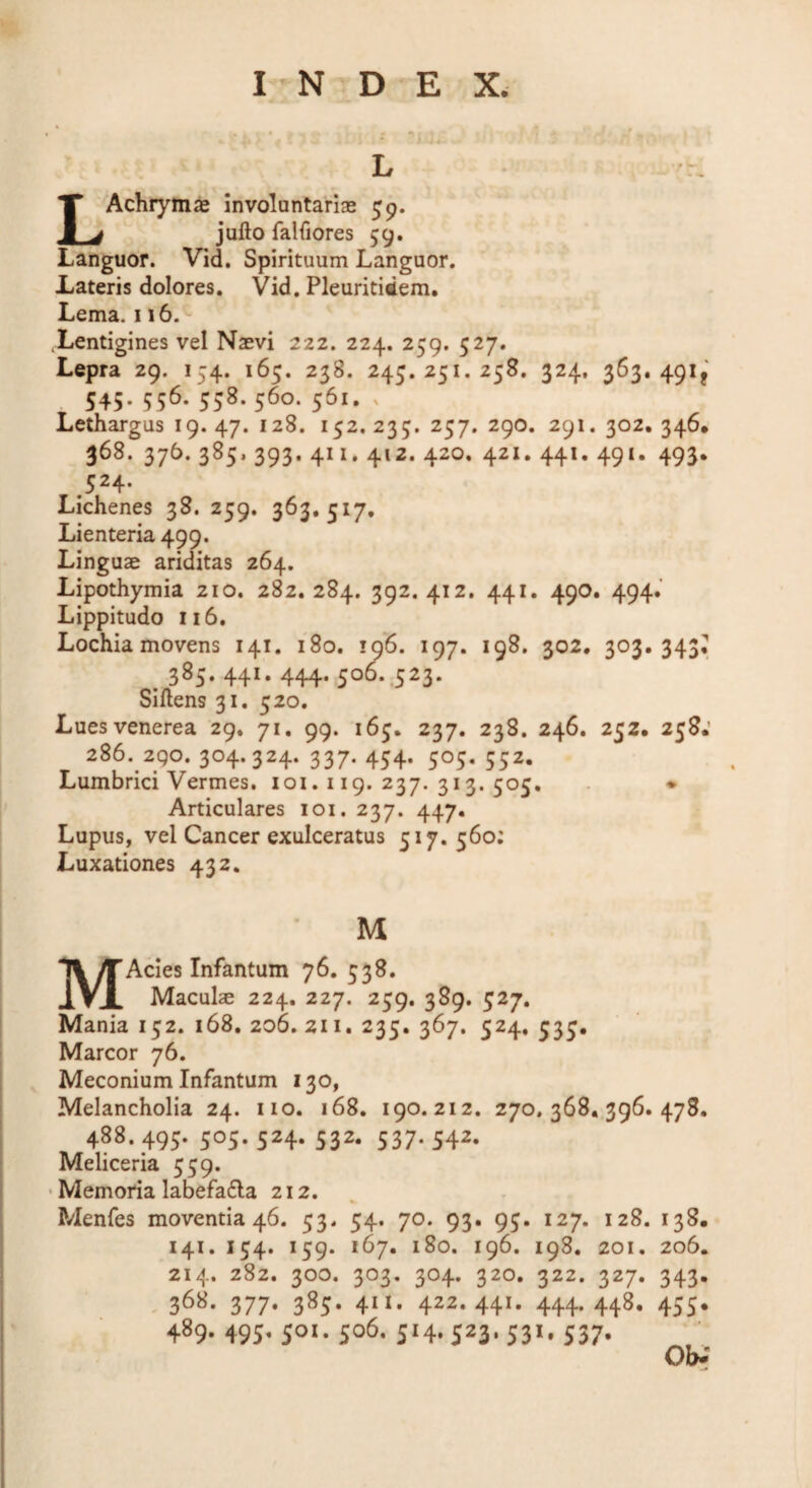 L -r. L^Achiymas involuntariae 59. jufto falfiores 59. Languor. Vid, Spirituum Languor. Lateris dolores. Vid. Pleuritidem. Lema. 116. Xentigines vel Naevi 222. 224. 259. 527. Lepra 29. 154. 165. 238. 243.251.258. 324, 363. 491^ 545. 556. 558. 560. 561. X Lethargus 19. 47. 128. 152. 235. 257. 290. 291. 302. 346, 368. 376. 385, 393. 411. 412. 420. 421, 441. 491. 493. 524. Lichenes 38. 259. 363.517, Lienteria 499. Linguae ariditas 264. Lipothymia 210. 282.284. 392.412. 441. 490, 494.’ Lippitudo 116. Lochia movens 141. 180. 106. 197. 198. 302, 303.343^ . 385- 441* 444* .500* 5as¬ siliens 31, 520. Luesvenerea 29. 71. 99. 165. 237. 238. 246. 252. 258.’ 286. 290. 304.324. 337. 454. 505, 552. Lumbrici Vermes. loi. 119. 237. 313. 505. ♦ Articulares loi. 237. 447. Lupus, vel Cancer exulceratus 517.560; Luxationes 432. M MAcies Infantum 76. 538. Maculae 224. 227. 259. 389. 527. Mania 152. 168. 206. 211. 235. 367. 524. 535, Marcor 76. Meconium Infantum 130, Melancholia 24. no. 168. 190.212. 270.368,396.478. 488. 495. 505. 524. 532. 537. 542. Meliceria 559. • Memoria labefa6la 212. , Menfes moventia 46. 53. 54. 70. 93. 95. 127. 128. 138. 141. 154. 159. 167. 180. 196. 198. 201. 206. 214. 282. 300. 303. 304. 320. 322. 327. 343. , 368. 377. 385. 411. 422.441. 444. 448. 455. 489. 495, 501. 506. J14.523-53>'S37' Obi