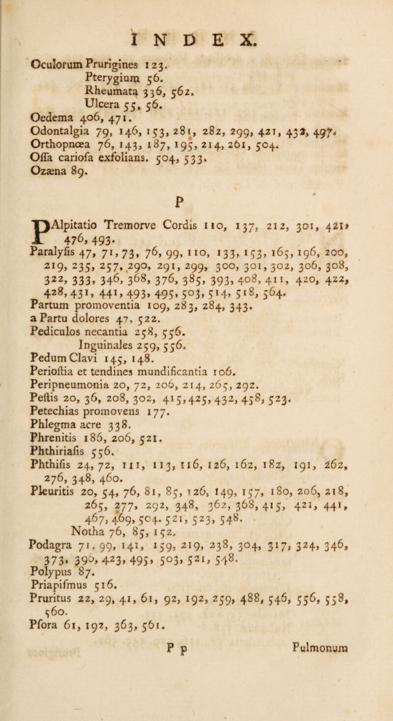 I Oculorum Prurigines 123. Pterygium 56. Rheumata 336, 562, Ulcera 55» 56. Oedema 406, 471. Odontalgia 79, 146, 153, 281, 282, 299, 421, 431, 497^ Orthopnoea 76, 143, 187, 195, 214, 261, 504. Offa cariofa exfolians, 504, 533. Ozsena 89. P PAlpitatio Tremorve Cordis iio, 137, 212, 301, 421* 476, 493- Paralyfis 47, 71,73, 76, 99, iio, 133, 153, 163, 196, 200, 219, 235, 257, 290, 291, 299, 300, 301,302, 306, 308, 322, 333» 346, 368» 376, 385, 393, 408, 411, 420, 422, 428,431, 441, 493, 495,503, 514, 518, 564. Partum promoventia 109, 283, 284, 343. a Partu dolores 47, 522. Pediculos necantia 258, 556. Inguinales 259, 556. Pedum Clavi 145, 148. Perioftia et tendines mundificantla 106. Peripneumonia 20, 72, 206, 214, 265, 292. Peftis 20,36, 208,302, 415,425,432, 458, 523. Petechias promovens 177. Phlegma acre 338. Phrenitis 186, 206, 521. Phthirialis 556. Phthifis 24,72, III, 113, 116, 126, 162, i8z, 191, 162, 276, 348, 460. Pleuritis 20, 54, 76, 81, 85, 126, I49, 157, 180, 206, 218,' 265, 277. 292, 348, 362,368,415, 421, 441, 467,469,504.521,523,548. . Notha 76, 85, 152, Podagra 71, 99, 141, 159, 219, 238, 304, 317, 324, 346, 373» 39^» 423» 495» 503» 521, 548- Polypus 87. Priapifmus 516. Pruritus 22, 29, 41, 61, 92, 192, 259, 488, 546, 556, 558, i;6o. Pfora 61, 192, 363, 561. p p Pulmonum