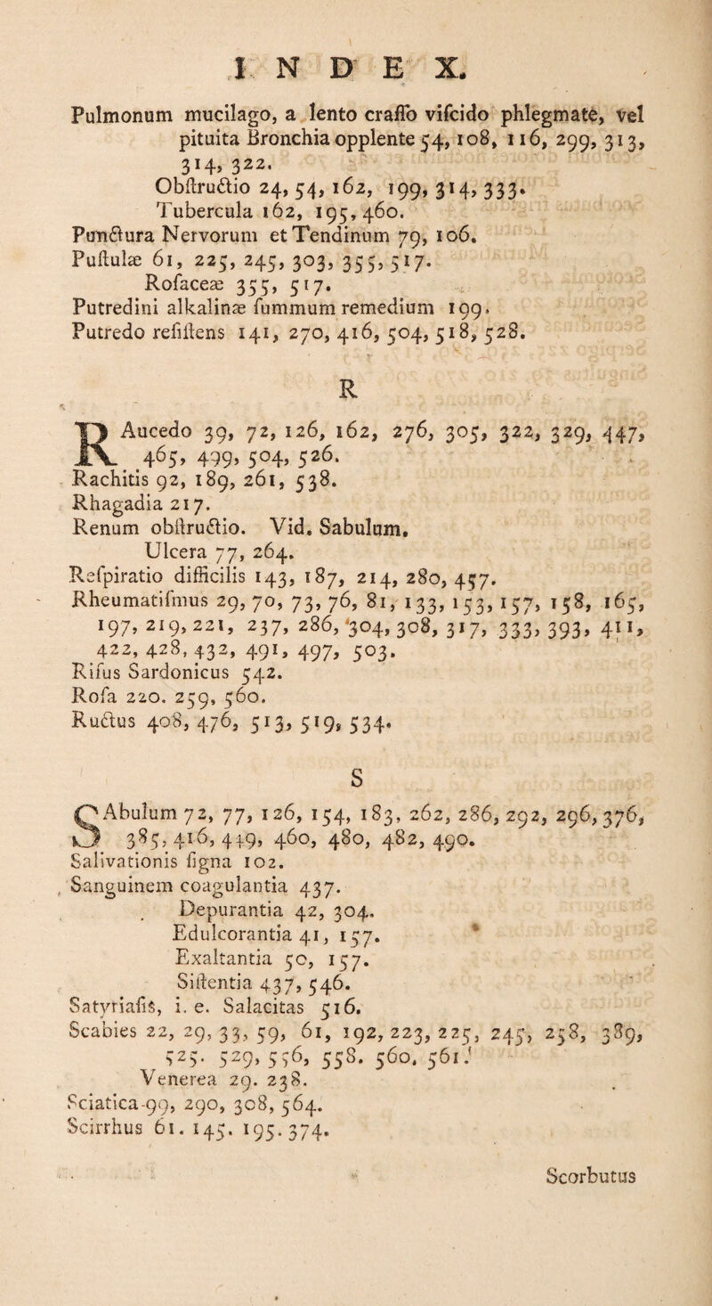 .1 N D E X. Pulmonum mucilago, a lento craflb vifcido phlegmate, vel pituita Bronchia opplente 54, io8, ii6, 299, 313, 314,322, Obftruftio 24, 54, 162, 199,314,333. Tubercula 162, 195,460. Ponflura Nervorum et Tendinum 79, 106. Pullulae 61, 225, 245, 303, 355, 517. Rofaceae 355, 517. : Putredini alkalinae fummum remedium 199. Putredo refiilens 141, 270, 416, 504, 518, 528, ' -i, R RAucedo 39, 72, 126, 162, 276, 305, 322, 329, 447, 465, 499, 504, 526. - Rachitis 92, 189, 261, 538. Rhagadia 217. Renum obllrudio. Vid, Sabulum, Ulcera 77, 264. Refpiratio difficilis 143, 187, 214, 280, 457. Rheumatifmus 29, 70, 73, 76, 81, 133, 153, 157, 158, 165, 197, 219,221, 237, 286,^304,308, 317, 333, 393, 411, 422, 428, 432, 491, 497, 503. Rifus Sardonicus 542. Rofa 220. 259, 560. Rudius 408, 476, 513, 519, 534. s SAbuIum 72, 77, 126, 154, 183, 262, 286, 292, 296,376, 385,416,419,460,480,482,490. Salivationis ligna 102. , Sanguinem coagulantia 437. Depurantia 42, 304, Edulcorantia 41, 157. * Exaltantia 50, 157. Sitientia 437, 546. Satyrialis, i. e. Salacitas 516. Scabies 22, 29, 33, 59, 61, 192,223,225, 245, 258, 3S9, 525. 529, 536, 558. 560, 561.' Venerea 29. 238, Sciatica-99, 290, 308, 564. Scirrhus 61. 145. 195.374. Scorbutus