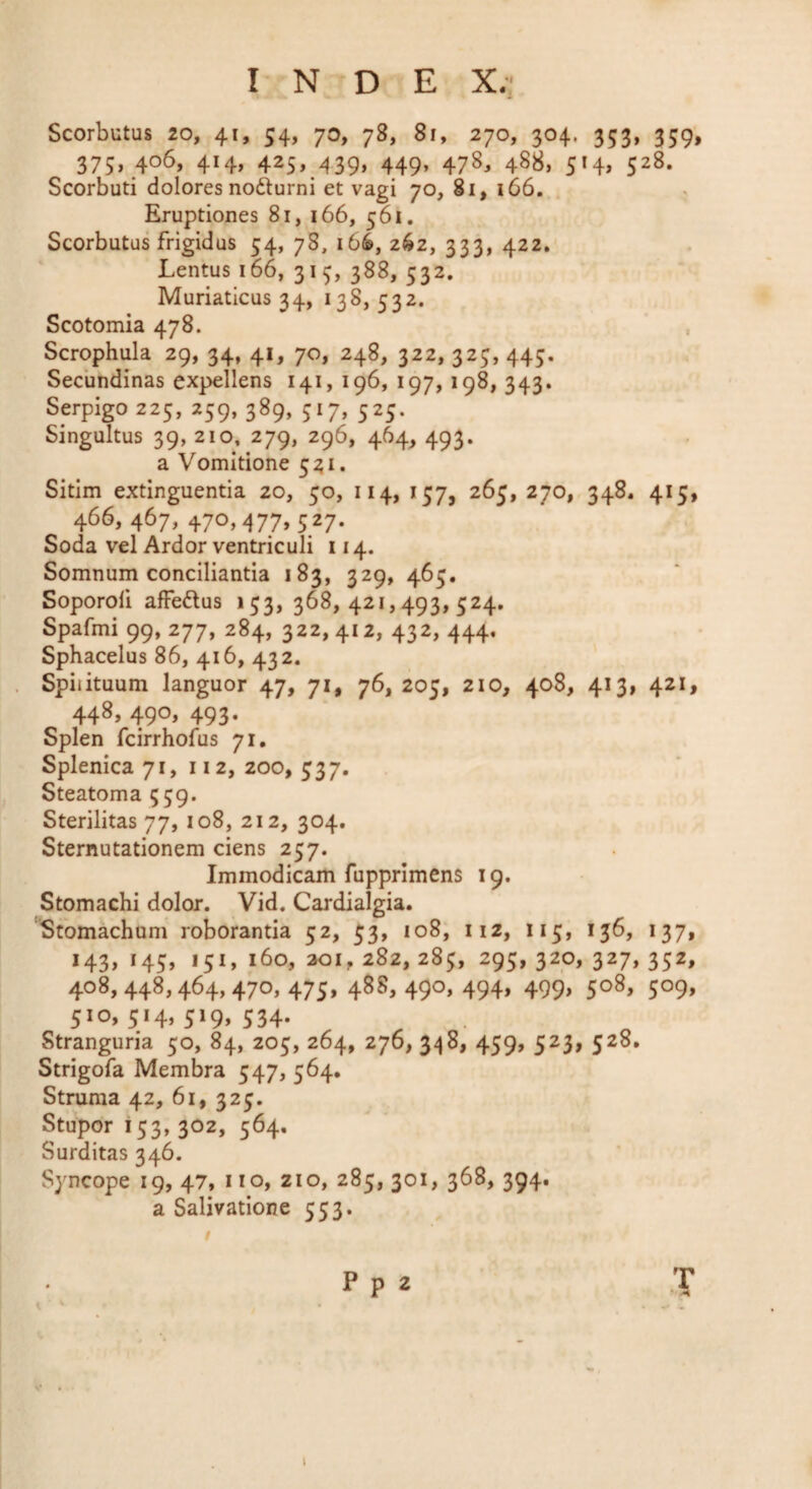 INDE X.' Scorbutus 20, 41, 54, 70, 78, 81, 270, 304. 353, 359, 375, 406, 414, 425, 439, 449, 478, 488, 514, 528. Scorbuti dolores nofturni et vagi 70, 81, 166. Eruptiones 81, 166, 561. Scorbutus frigidus 54, 78, 166, 262, 333, 422, Lentus 166, 31 388, 532, Muriaticus 34, 138,532. Scotomia 478. Scrophula 29, 34, 41, 70, 248, 322, 325, 445. Secundinas expellens 141, 196, 197,198, 343. Serpigo 225, 259, 389, 517, 525. Singultus 39, 210, 279, 296, 464, 493. a Vomitione 5^1. Sitim extinguentia 20, 50, 114, 157, 265, 270, 348. 415, 466, 467, 470,477,527. Soda vel Ardor ventriculi 114. Somnum conciliantia 183, 329, 465, Soporofi affedus 153, 368,421,493,524, Spafmi 99, 277, 284, 322, 412, 432, 444. Sphacelus 86, 416, 432. Spiiituum languor 47, 71, 76, 205, 210, 408, 413, 421, 448, 490, 493. Splen fcirrhofus 71, Splenica 71, 112, 200, 537. Steatoma 559. Sterilitas 77, 108, 212, 304. Sternutationem ciens 257. Immodicam fupprimens 19. Stomachi dolor. Vid. Cardialgia. Stomachum roborantia 52, 53, io8, 112, 115, 136, 137, 143, 145, 151, 160, aoi, 282, 285, 295, 320, 327, 352, 408,448,464,470,475, 488,490,494, 499, 508, 509, 510,514, 519, 534. Stranguria 50, 84, 205, 264, 276, 459, 523, 528. Strigofa Membra 547, 564. Struma 42, 61, 325. Stupor 153,302, 564, Surditas 346. Syncope 19, 47, no, zio, 285, 301, 368, 394. a Salivatione 553.