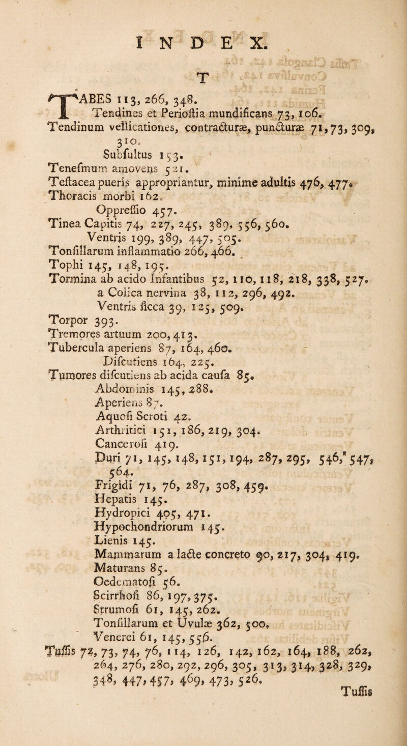 V ' T ‘ABES 113, 266, 348. 1 Tendinss et Periollia mundificans ,73, I06. Tendinum vellicationes, contradurae, pundur<e 7^>73>S<^S$ Subfultus 1^3. ^ Tenefmum amovens 5 21. Teftacea pueris appropriantur, minime adultis 476, 477» Thoracis morbi 162» OpprelTio 457. Tinea Capitis 74, 227, 245, 389, 556, 560. Ventris 199, 389, 447, 505. Tonfillarum inflammatio 260,466, Tophi 145, 148, 193. Tormina ab acido Infantibus 52, 110,118, 218, 338, 527, a Coiica nervina 38, 112, 296, 492, lorpor 393. Tremores artuum 200,413. Tubercula aperiens 87,164,460. iJifcutiens 164, 225, Tumores difeutiens ab acida caufa 85. Abdoirnnis 145,288. Aperiens 8 7. Aquofi Scroti 42. Arthritici 151, 186, 219, 304. Cancerofi 419. Duri 71, 145, 148,251,194, 287, 295, 546,* 547, 564. Frigidi 71, 76, 287, 308,459. Hepatis 145. Hydropici 405, 471. Hypochondriorum 145. Lienis 245. Mammarum a ladle concreto 90,217, 304, 419. Maturans 85. Oedematofi 56, Scirrhofi 86,197,375. Strumoli 61, 145, 262, Tonflllarum et Uvulm 362, 500. Venerei 61, 145,556. TulSs 72, 73, 74, 76, 114, 126, 142, 162, 164, 188, 262, 264, 276, 280, 292, 296, 305, 313, 314, 328, 329, 348, 447^457^ 473^ 5^6. Tuffis