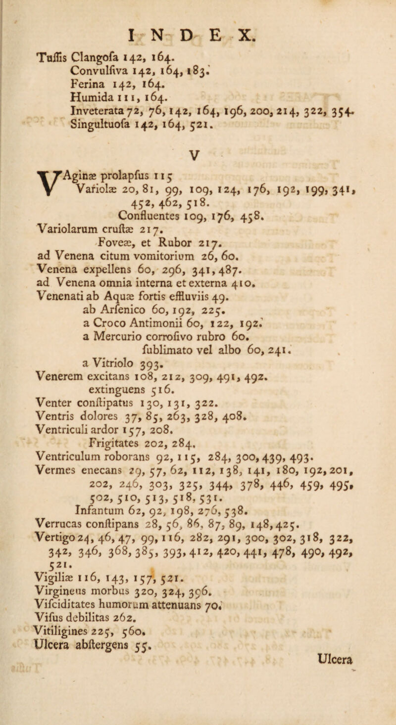 TniTis Clangofa 142, 164. Convulfwa 142, 164,183.' Ferina 142, 164. Humida 111, 164. Inveterata 72, 76,142, 164, 196,200,214, 322, 354. Singultuofa 142, 164, 521. V VAginae prolapfus 115 Variolae 20,81, 99, log, 124, 176, 192, 199,341* 452, 462, 518. Confluentes 109, 176, 458, Variolarum cruftae 217, Foveae, et Rubor 217. ad Venena citum vomitorium 26, 60. Venena expellens 60,^296, 341,487. ad Venena omnia interna et externa 410. Venenati ab Aquae fortis effluviis 49. ab Arfenico 60,192, 225. a Croco Antimonii 60, 122, 192. a Mercurio coiroflvo rubro 60, fublimato vel albo 60,241.’ a Vitriolo 393. Venerem excitans 108, 212, 309, 491, 492. extinguens 516. Venter conftipatus 130, 131, 322. Ventris dolores 37, 85, 263, 328, 408. Ventriculi ardor 157, 208. Frigitates 202, 284. Ventriculum roborans 92, 115, 284, 300,439, 493. Vermes enecans 29, 57, 62, 112, 138, 141, 180, 192,201, 202, 246, 303, 325, 344, 378, 446, 459, 495, 502, 510, 513, 518,531. Infantum 62, 92, 198, 276,538. Verrucas conftipans 28, 56, 86, 87, 89, 148,425. Vertigo2^j, 46, 47, 99,116, 282, 291,300, 302,318, 322, 342, 346, 368, 385, 393, 412, 420, 441, 478, 490, 492, 521. Vigiliae 116, 143, 15/, 521. Virgineus morbus 320, 324, 396. Vifciditates humorum attenuans 70* Vifus debilitas 262, Vitiligines 225, 560. Ulcera abftergens 55. Ulcera