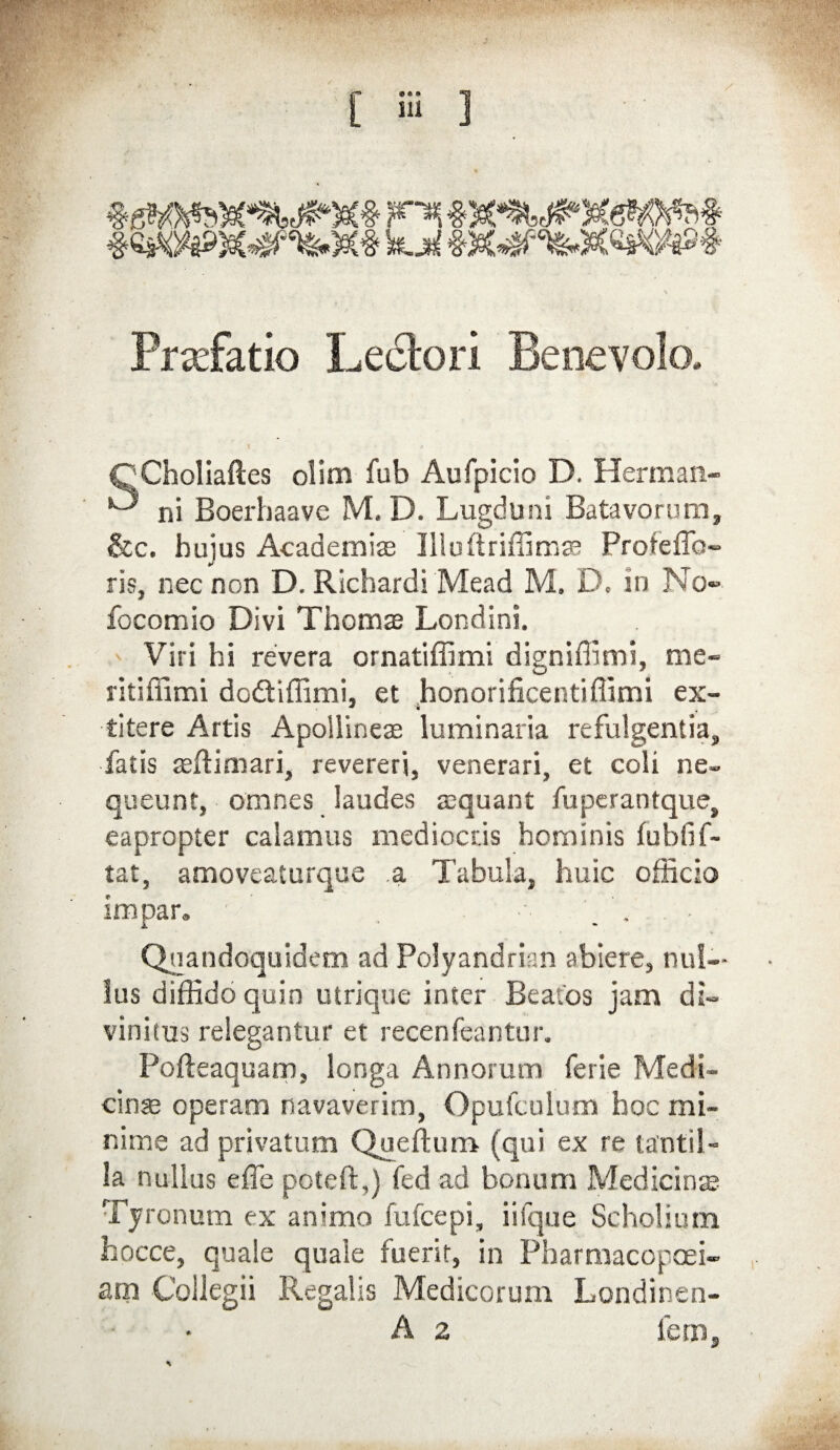 PradFatio Lectori Benevolo, Cj(Choliaftes olim fub Aufpicio D. Herman- ^ ni Boerhaave M, D. Lugduni Batavorum, &c. hujus Academiae Illuftriffimae Proteffo- ris, nec non D. Richardi Mead M. D. in No» focomio Divi Thomae Londini. Viri hi revera ornatiffimi digniflimi, me» ritiflimi dodiffimi, et honorificentiflimi ex- titere Artis Apollineae luminaria refulgentia, fatis asftimari, revereri, venerari, et coli ne¬ queunt, omnes laudes asquant fuperantque, eapropter calamus mediocris hominis fublif- tat, amoveaturque a Tabula, huic officio impar, ••• ■ Quandoquidem ad Polyandrian abiere, nul¬ lus diffido quin utrique inter Beatos jam di¬ vinitus relegantur et recenfeantur. Pofteaquam, longa Annorum ferie Medi¬ cinas operam navaverim, Opufculum hoc mi¬ nime ad privatum Queftum (qui ex re tantil¬ la nullus e fle poteft,) fed ad bonum Medicinas Tyronum ex animo fufcepi, i iique Scholium fcocce, quale quale fuerit, in Pharmacopoei- am Collegii Regalis Medicorum Londinen- A 2 fem,