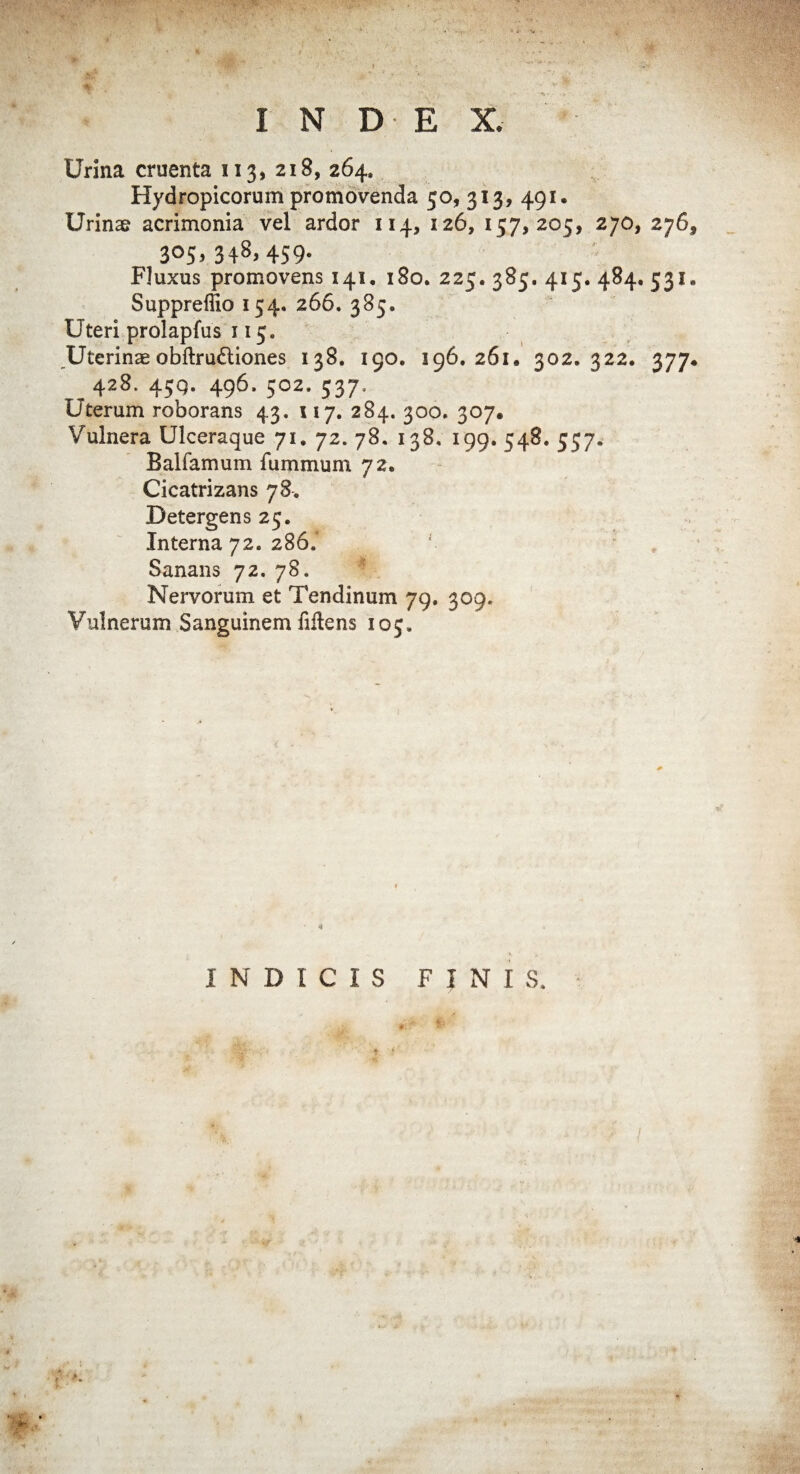 Urina cruenta 113, 218, 264. Hydropicorum promovenda 50, 313, 491, Urinae acrimonia vel ardor 114, 126, 157,205, 270, 276, 305,348,459. Fluxus promovens 141. 180. 225. 385. 415. 484. 531. Supprelfio 154. 266. 385. Uteri prolapfus 115. Uterinae obftru&iones 138. 190. 196.261, 302.322. 377, 428. 45Q. 496. 502. 537, Uterum roborans 43. 117. 284. 300. 307. Vulnera Ulceraque 71. 72. 78. 138. 199. 548. 557. Balfamum fummum 72. Cicatrizans 78. Detergens 25. Interna 72. 286. Sanans 72. 78. Nervorum et Tendinum 79. 309. Vulnerum Sanguinem Mens 105.