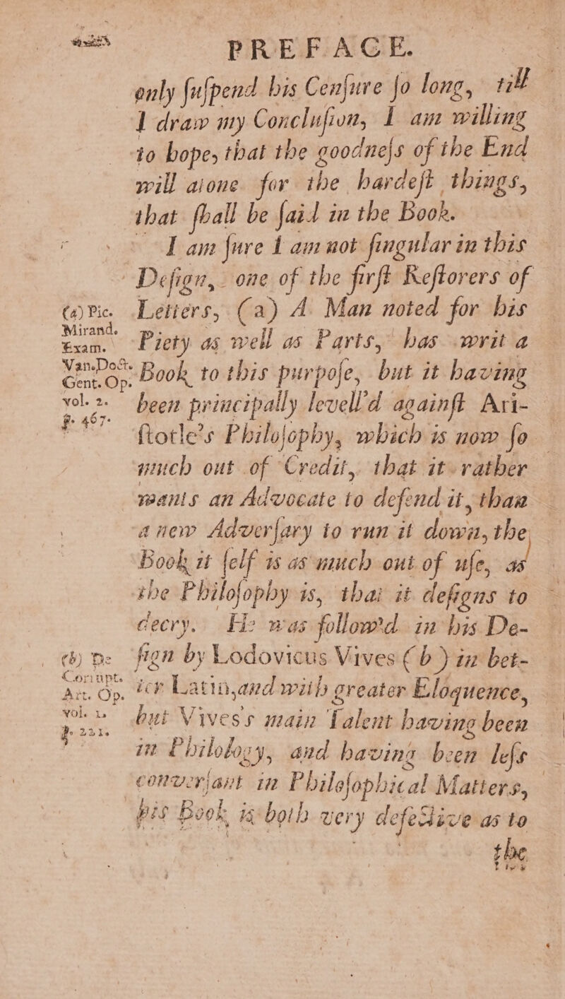 2 a PREFAGE. only fulpend bis Cenjure Jo long, ri 1 draw my Conclufion, L am willing io bope, that the goodnejs of the End will aione for the hardeft things, that fball be fait ia the Book. Dam fure 1 am not fgular in this Defign, one of the firft Reftorers of «ric. Letters, (a) A Man noted for bis ser Piety as well as Parts, bas writ a Ci», Book to this purpofe, but it having ee been principally levell’d againff Ari- — ~~ ftotle’s Philofophy, which is now fo — uch out of Credit, that it rather wanis an Advocate to defend it, thaw anew Adverfary to run it down, the Book it {elf is as nuch out of ufe, as she Philofophy is, thai it defigns to decry. He was followed. in Ins De- () pe fign by Lodovicus Vives ¢b ) iz bet- ts Op. icy Latia,and wiih greater Eloquence, but Vivess main Talent baving been i” Philology, and having been lefs converiant in P hilofophical Matters, pis Book ig-both very defeive as to oi the Livi