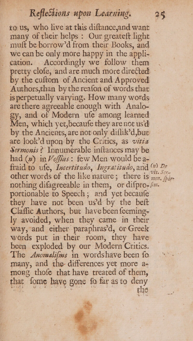 ~¢@ us, who live at this diftance,and want many of their helps : Our greateft light _ muft be borrow’d from their Books, and we can be only more happy in the appli- cation. Accordingly we follow them. pretty clofe, and are much more diretted by the cuftom of Ancient and Approved Authors,than by the reafon of words that is perpetually varying. How many words are there agreeable enough with Analo- gy, and of Modern ufe among learned _ Men, which yet,becaufe they are not us'd _ by the Ancients, are not only diflik’d,bue are look’d upon by the Critics, as vitza Sermonis ? Innumerable inftances may be _ had @) in Voffias: few Men would bea- fraid to ufe, Incertitudo, Ingratitudo, and ™ 2 other words of the like nature; there is oe oie nothing difagreeable in them, or difpro- fm — portionable to Speech; and yet becaufe _ they have not been us’d by the beft _ Claffic Authors, but have been feeming- ly avoided, when they came. in their _ Way, and either paraphras’d, or Greek words put in their room, they have been exploded by our Modern Critics. The &lt;Axomalifms in wordshave been fo many, and the differences yet more a- mong thofe that have treated of them, that fome have gone fo far as to ets wr ied s ip Reg Oe ea Oi ne * the