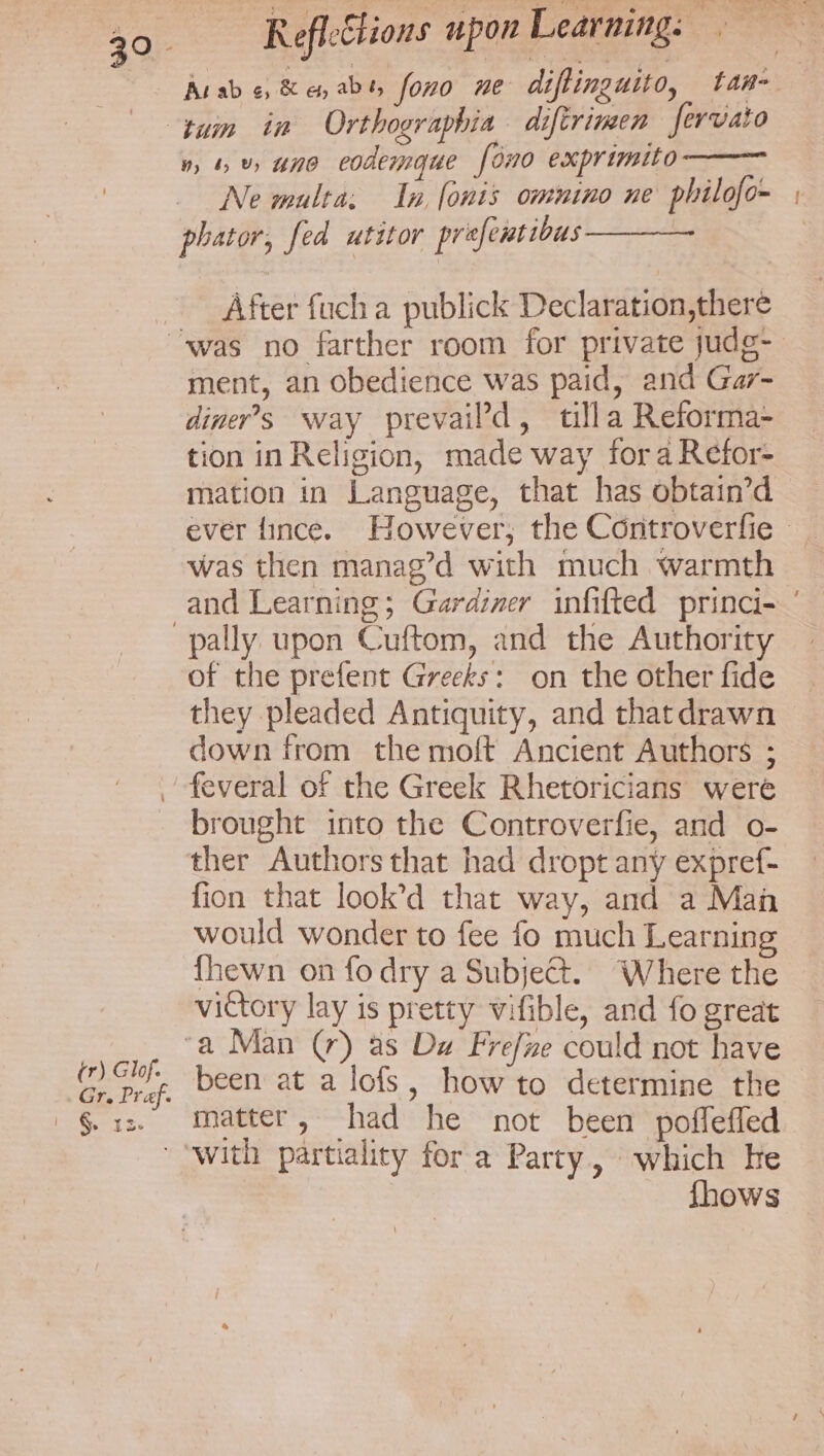 n, 4%» uno eodemgue [ono exprimito Ne multa: In, fonis omnino ne philofo~ phator, fed utitor prefentibus——— After fuch a publick Declaration,there tr) Glof. Gr. Praf. | § 12. ment, an obedience was paid, and Gar- diner’s way prevaild, tilla Reforma- tion in Religion, made way fora Refor- mation in Language, that has obtain’d was then manag’d with much warmth of the prefent Greeks: on the other fide they pleaded Antiquity, and thatdrawn down from the moft Ancient Authors ; feveral or the Greek Rhetoricians were brought into the Controverfie, and o- ther Authors that had dropt any expref- fion that look’d that way, and a Man would wonder to fee fo much Learnin {hewn on fo dry a Subject. Where the victory lay is pretty vifible, and fo great been at a lofs, how to determine the matter, had he not been poffefled With partiality fora Party, which he fhows