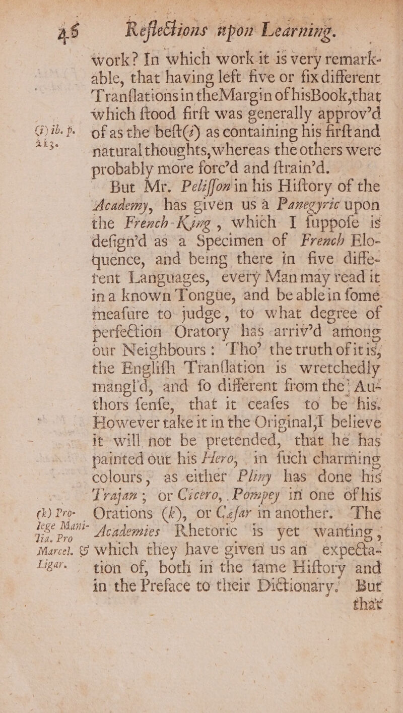 AR gy ideal eee, Gey oe SN et Leer ee Reflections spon Learning. Ww 226 C4) ib. p. (k) Pro- lege Maini- Vide Pro Marcel. © Ligar. able, that having left five or fix different Tranflations in theMargin of hisBook,that which ftood firft was generally approv’d of asthe beft(z) as containing his firftand probably more fore’d and ftrain’d. 3 ~ But Mr. Peléffowin his Hiftory of the Academy, has given us a Panegyric upon the French-Kyng , which I fuppofe is defign’d as a Specimen of French Elo- quence, and being there in five diffe- tent Languages, evety Man may read it ina known Tonge, and be ablein fome meafure to judge, to what degree of perfeGtion Oratory has -arriv’d among our Neighbours: ‘Tho’ the truth of itis; the Englifh ‘Tranflation is wretchedly mangl'd, and fo different from the; Au- thors fenfe, that it ceafes to be “his. However take it in the Original,I believe it will not be pretended, that he has painted out his Hero, in fuch charming colours, as either Pl/:ivy has done his Trajan; or Cicero, Pompey in one of his Orations (4), or Czfar in another. The Academies Whetoric is yet wanting, which they have giveri us an expeéta- in the Preface to their Dictionary. But - tha