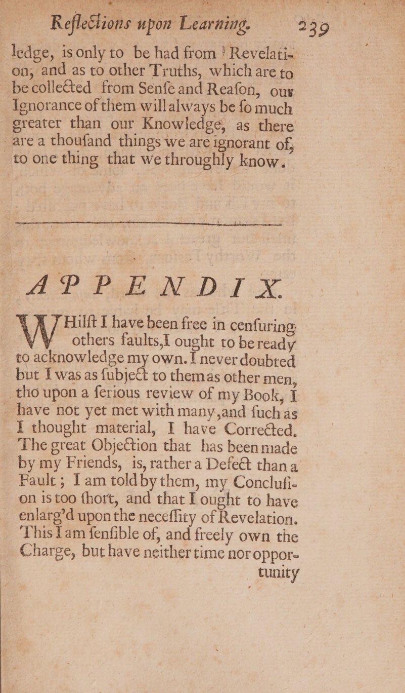 Cis peeked eas holt Oe _becolletted from Senfe and Reafon, ous Ignorance of them willalways be fo much are a thoufand things we are ignorant of, to one thing that we throughly know. APPENDIX 4 A 7 Hilit I have been free in cenfuring, VY others faults,t ought to be ready to acknowledge my own. [never doubted but Iwas as fubjeCt to themas other men, tho upon a ferious review of my Book, 1 _ have not yet met with many,and fuch as I thought material, I have Corre@ted, The great Objection that has been made by my Friends, is, rather a Defe@ thana Fault; Tam toldbythem, my Conclufi- on istoo {hort, and that I ought to have enlarg’d upon the neceffity of Revelation. This fam fenfible of, and freely own the Charge, but have neither time nor oppor- | tunity