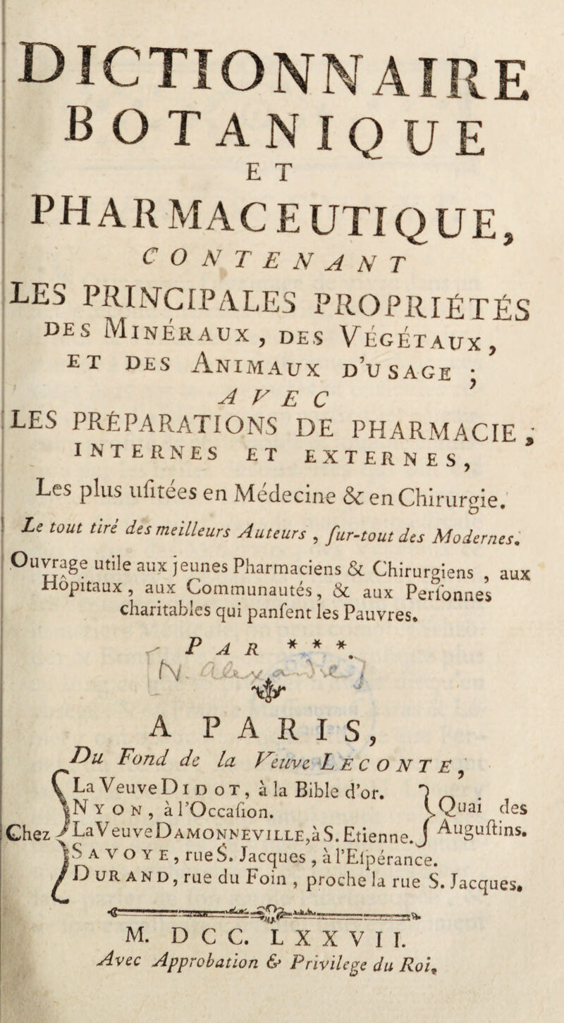 dictionnaire botanique I E T , pharmaceutique, I CONTENANT [LES PRINCIPALES PROPRIÉTÉS DES Minéraux, DES Végétaux, ET DES Animaux d’usage • AVEC ’ LES PRÉPARATIONS DE PHARMACIE ' INTERNES ET EXTERNES, * I ’ Les plus iifitees en Meclecine & en Chirurgie, Le tout tin des meilleurs Auteurs , fur-tout des Modernes. Oimage utile aux jeunes Pharmaciens & Chirurgiens , aux Hôpitaux, aux Communautés, & aux Perlbnnes charitables qui panfent les Pauvres* f P A R A PARIS, Du Fond de La, Feuve Leco NT E ^ ÇLaVeuveDiD ot, àla Bible d’or. 1 ^ |N Y O N , à l’Occafion. VQuai des Chez >LaVeuveDAMONNEViLLE,àS.Etienne. J t S A V O Y E , rue Jacques , à l’Elpérance. / D UR A N D, rue du Foin , proche la rue S. Jacques, M. D C C. L X X V I I. : ^ Avec Approbation & Privilège du Roi,