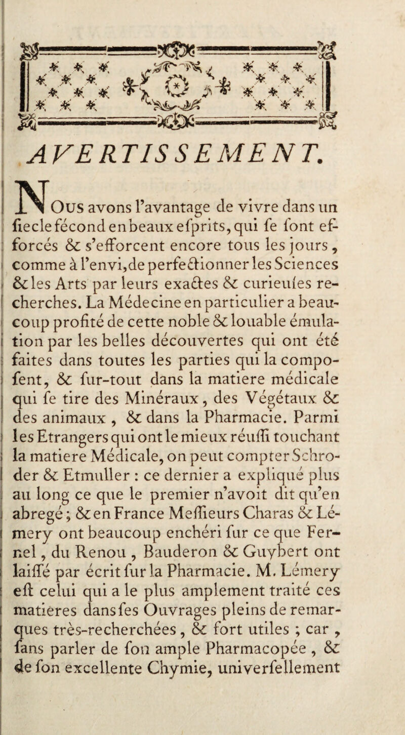 < M *. fî\ ^jh ^ .^- .■*■ .*. #: #, .* r«r ^ ^ ;4^. AVERTISSEMENT. IIVT I X ^ Ous avons l’avantage de vivre dans un . fieclefécondenbeauxefprits,qui fe font ef- ; forcés & s’efforcent encore tous les jours, I comme à l’envijde perfeélionner les Sciences I ôcles Arts par leurs exaéles & curieides re- ( cherches. La Médecine en particulier a beaU' ' coup profité de cette noble & louable émula- I tion par les belles découvertes qui ont été : faites dans toutes les parties qui la compo- i fent, & fur-tout dans la matière médicale I qui fe tire des Minéraux, des Végétaux & ! des animaux , & dans la Pharmacie. Parmi ) les Etrangers qui ont le mieux réufli touchant i la matière Médicale, on peut compter Schro- I der & Etmuller : ce dernier a expliqué plus i au long ce que le premier n’avoit dit qu’en I abrégé ; & en France Meflieurs Charas & Lé- j mery ont beaucoup enchéri fur ce que Fer- nel, du Renou , Bauderon & Guybert ont laiffé par écrit fur la Pharmacie. M. Lémery eft celui qui a le plus amplement traité ces i matières dansfes Ouvrages pleins de remar¬ ques très-recherchées, & fort utiles ; car , fans parler de fon ample Pharmacopée , &: de fon excellente Chymie, univerfellement