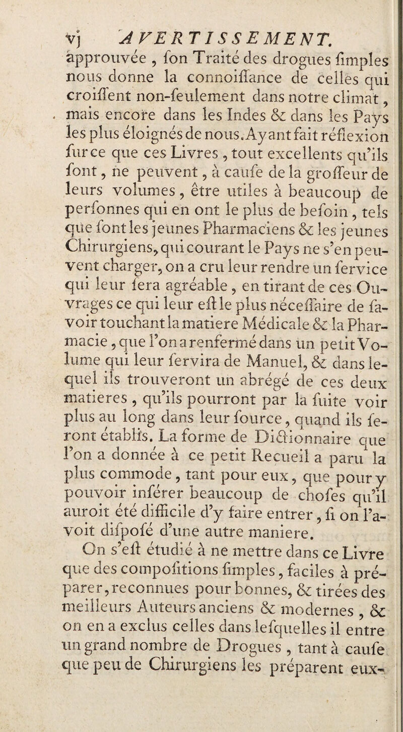 Vj JFEPxTISSEMENT. approuvée , fon Traité des drogues fimples nous donne la connoifîance de celles qui croiffent non-feulement dans notre climat, . mais encore dans les Indes & dans les Pays les plus éloignés de nous. Ayant fait réflexion fur ce que ces Livres , tout excellents qu’ils font, ne peuvent, à caufe de la groffeur de leurs volumes, être utiles à beaucoup de perfonnes qui en ont le plus de befoin, tels que font les jeunes Pharmaciens & les jeunes Chirurgiens^ qui courant le Pays ne s’en peu¬ vent charger, on a cru leur rendre un fervice qui leur fera agréable, en tirant de ces Ou¬ vrages ce qui leur eille plus néceffaire de fa- voir touchant la matière Médicale & la Phar¬ macie, que l’on a renfermé dans un petit Vo¬ lume qui leur fer vira de Manuel, & dans le¬ quel ils trouveront un abrégé de ces deux matières , qu’ils pourront par la fuite voir plus au long dans leur fource, quand ils fe¬ ront établis. La forme de Diéiionnaire que l’on a donnée à ce petit Recueil a paru la plus commode, tant pour eux, que pour y pouvoir inférer beaucoup de chofes qu’il auroit été difficile d’y faire entrer, fi on l’a- voit difpofé d’une autre maniéré. On s’ed étudié à ne mettre dans ce Livre que des compofitions fimples, faciles à pré¬ parer, reconnues pour bonnes, & tirées des meilleurs Auteurs anciens & modernes , & on en a exclus celles dans lefquelles il entre un grand nombre de Drogues , tant à caufe que peu de Chirurgiens les préparent eux-