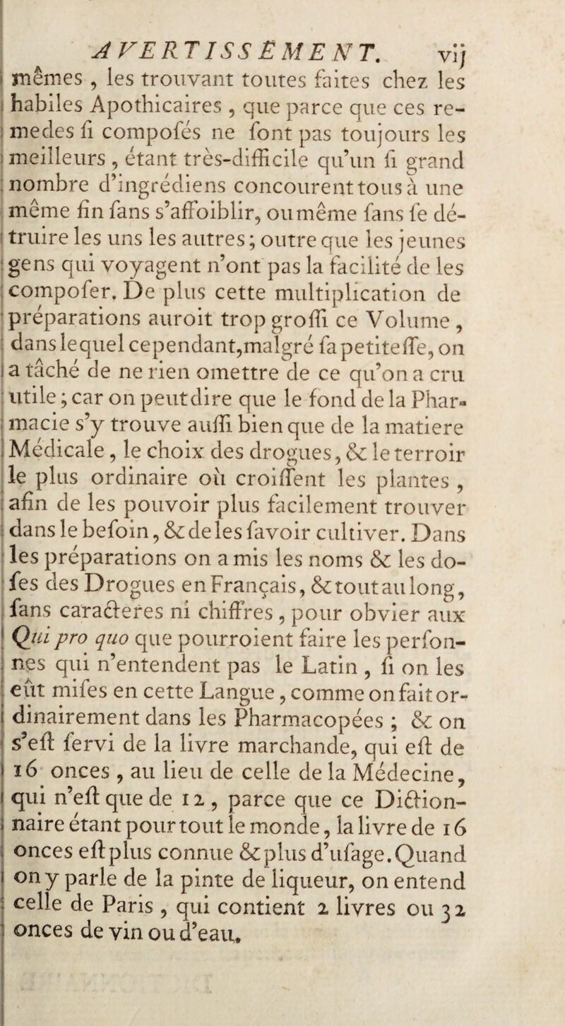 AVER T ISS Ë ME N T, vij ! memes , les trouvant toutes faites chez les habiles Apothicaires , que parce que ces re- ^mecles fi compofés ne font pas toujours les j meilleurs , étant très-difficile qu’un fi grand ; nombre d’ingrédiens concourent tous à une i meme fin fans s’affoiblir, ou même fans fe dé- I truire les uns les autres ; outre que les jeunes jgens qui voyagent n’ont pas la facilité de les jcompofer. De plus cette multiplication de j préparations auroit trop groffi ce Volume , J dans lequel cependant^malgré fa petiteiïe, on j a tâche de ne rien omettre de ce qu’on a cru ; utile ; car on peutdire que le fond de la Phar- : macie s’y trouve auffi bien que de la matière i Médicale, le choix des drogues, & le terroir ^le plus ordinaire où croiffient les plantes , : afin de les pouvoir plus facilement trouver ; dans le befoin, & de les favoir cultiver. Dans les préparations on a mis les noms & les do- fes des Drogues en Français, & tout au long, fans caraéferes ni chiffres , pour obvier aux j Qtii pro quo que pourroient faire les perfon- I nés qui n’entendent pas le Latin , fi on les eut mifes en cette Langue, comme on fait or¬ dinairement dans les Pharmacopées ; & on s’eff fervi de la livre marchande, qui eff de j i6 onces , au lieu de celle de la Médecine, j qui n’eff que de 12 , parce que ce Diéfion- i naire étant pour tout le monde, la livre de 16 ; onces eff plus connue &plus d’ufage. Quand j on y parle de la pinte de liqueur, on entend j celle de Paris , qui contient 2 livres ou 3 2 1 onces de vin ou d’eau.