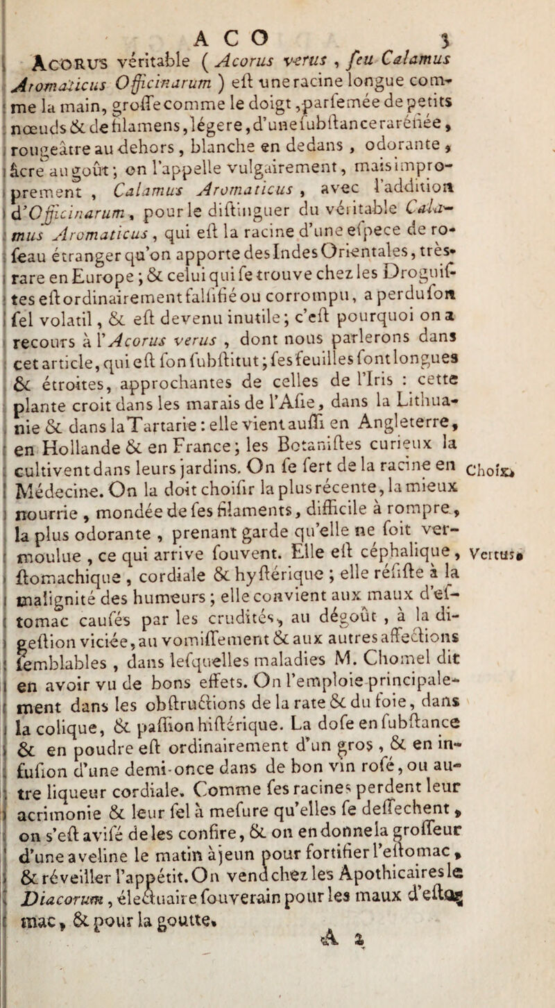 J AcORUS véritable (^Acorus v-erus ^ feu Caîamus ^ Aromaticiis Officinarum ) eft tineracine longue com* ! me la main, groffecomme le doigt ,pariemée de petits ! nœuds&de hlamens,légère,d’uneiubdanceraréliée, rougeâtre au dehors, blanche en dedans, odorante , âcre augoûf, on l’appelle vulgairement, matsimpro- prement , ChIûïïiws Aroîtiaticus , avec 1 additioit d'Oficinarum, pour le diftinguer du véritable Caid'^ mus Aromaticus, qui eft la racine d’une efpece de ro- j {eau étranger qu’on apporte des Indes Orientales, très* ! rare en Europe ; & celui qui fe trouve chez les Droguil^ * tes eflordinairementtallitie ou corrompu, a perdufon ! fel volatil, & eft devenu inutile ; c’cfl; pourquoi on a ' recours à V Acorus verus , dont nous parlerons dans i cet article, qui eft Ton lublîitut j fes feuilîes fontlongues & étroites, approchantes de celles de llris : cette I plante croit dans les marais de l’Afie, dans la Lithua- I nie& dans laTartarie telle vient aulTi en Angleterre, : en Hollande 6c en France; les Botaniftes curieux la : cultivent dans leurs jardins. On fe fert de la racine en I Médecine. On la doitchoifir laplusrécente, lamieux I nourrie , mondée de fes filaments, difficile a rompre, ! la plus odorante , prenant garde qu’elle ne foit ver- ( moulue , ce qui arrive fouvent. Elle ell céphalique, i flomachique , cordiale &hyftérique ; elle réfifte à la } malignité des humeurs ; elle convient aux maux cl ef— i tomac caufés par les crudités, au dégoût , à la di- geftion viciée, au vomifTemerit & aux autres affecVions femblables , dans lefquelles maladies M. Cliomel dit en avoir vu de bons effets. On l’emploie principale* ment dans les obftruéHons de la rate 6c du toie, dans la colique, 6c paffionhiftérique. La dofe en fubffance 6c en poudre eft ordinairement d’un gros , 6c en in- fufion d’une demi-once dans de bon vm rofé,ou au¬ tre liqueur cordiale. Comme fes racines perdent leur acrimonie 6c leur fel a mefure qu’elles fe deffechent , on s’eft avifé de les confire, 6c on endc)nnela groffeur d’une aveline le matin àjeun pour fortifier l’eltomac , 6c réveiller l’apjpétit.On vend chez les Apothicaires le Diacorum, éle<auaire fouverain pour les maux d eiloç I mac, 6c pour la goutte* A % Choîxi Vcrtuî»
