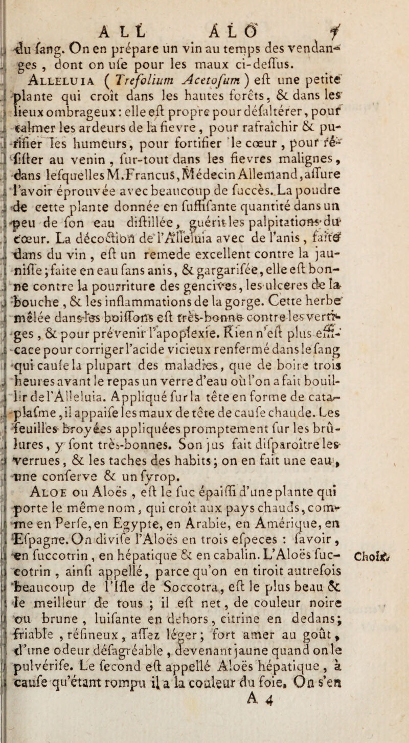 ] I A L t A L Ô' i [ fang» On en prépare un vin au tenips des vendan-^ ; ges , dont on uie pour les maux ci-dellus. . Alléluia (^Trcfolium Acetofum) une petite , 'plante qui croît dans les hautes forêts, &. dans les’ 1 lieux ombrageux : elle efl propre pour défaltérer, pouf i calmer les ardeurs de la fievre, pouf rafraîchir &. pu- il-fifier les humeurs, pour fortifier 'le cœur , pouf fé» ^‘‘(iüer au venin, fur-tout dans les fievres malignes, J dans lefquellesM.FrancuS,ÎVlédecinAllemand,allure i'l'avoir éprouvée avec beaucoup de fdccès..La poudre J ^de cette plante donnée en fumfante quantité dans un . ■peu de fon eau diftillée, guérit les palpitations;du* eœur. La décoélioîl dei’AlTeluia avec de Tanis, faites dans du vin , eft un remede excellent contre la jau- * 'niiTe ; faite en eau fans anis, &. gargarifée, elle efl bon- . ne contre la pourriture des gencives, les ulceres de i 'bouche , & les inflammations de la gorge. Cette herbe' j mêlée dans-fes boilfoii^ eft frès-bonnfe-contre les vert> 1 -ges , & pour prévenir l’apoplexie. Rien n’ell plus efH- j -cace pour corriger l’acide vicieux renfermé dans le fang I *quicau{ela plupart des maladies, que de boire trois ^ heures avant le repas un verre d’eau oii l’on a fait bouil- ,, lirderAlleluia. Appliqué fur la tête en forme de cata^- .'pîafme ,il appaife les maux de tête de eau le chaude. Les V 'ieuiüés- broyées appliquées promptement fur les brû- . Jures, y font très-bonnes. Son jus fait difparoîtreleS' î verrues, & les taches des habits ; on en fait une eau, . une conferve & unfyrop. Aloe ou Aloës , eft le fuc épaifîî d’une plante qui porte le même nom, qui croît aux pays chauds,corn- ‘me en Perre,en Egypte, en Arabie, en Amérique, en ‘Efpagrre.On divife l’Aloës en trois efpeces : favoir, '€n fuccotrin, en hépatique & en cabalin. L’Aloës fuc- , cotrin , ainfi appellé, parce qu’on en tiroit autrefois , 'beaucoup de l’ifle de Soccotra, efl: le plus beau 5c 'le meilleur dé tous ; il efl net, de couleur noire ou brune, luifante en dehors, citrine en dedans; friable ,rérineux, allez léger; fort amer au goût, d’une odeur défagréable , devenant jaune quand on le i pulvérife. Le fécond eft appellé Aloës hépatique , à caufe qu’étant rompu il a la couleur du foie. On s’en Choîifrf