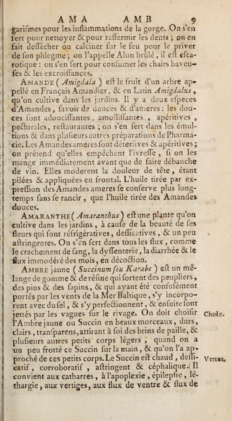 I ■ A M A A M B 9 ' garirmes pour les inflammations de la gorge. On s'en :{ l'ert pour nettoyer & pour raffermir les dents ; on en Ifait deflécher ou calciner fur le feu pour le priver de fon phlegme ; on l’appelle Alun brûlé , il elt efca- ,i rotique : on s’en fert pour conlumer les chairs baveu- >1 fes & les excroifl'ances, ,i Amande ( Ami^daia ) eft le fruit d’un arbre ap«* pelle en Français Amandier, & en Latin Ami^ialus , ;• qu’on cultive dans les j ’.rdins. Il y a deux efpeces ,i d’Amandes, favoir de douces & d’ameres : les dou- ! ces font adouciflantes, amolliirantes , apéritives , peéforales, reflaurantes ; on s’en fert dans les émul- tions ôc dans piufieursautres préparations de Pharma- , cie. Les Amandesameresfont déteriives &apéritives; on prétend qu’elles empêchent TivrefTe , fi on les mange immédiatement avant que de faire débauche de vin. Elles modèrent la douleur de tête , étant pilées & appliquées en frontal. L’huile tirée par ex- preffion des Amandes ameres fe conferve plus long¬ temps fans fe rancir , que l’huile tirée des Amandes douces. AMARANTHE(y^m*îr<î/2;^z^i') eft une plante qu’on cultive dans les jardins, à caufe de la beauté de fes fleurs qui font rétrigératives, defîicatives , & un peu î aftringentes. On s’en fert dans tous les flux , comme I le crachement de fang, la dysenterie, la diarrhée & le I flux immodéré des mois, en décoéfion. Ambre jaune ( Succinum feu K arabe ) efl un mé¬ langé de gomme & deréfine qui fortent des peupliers, ' des pins & des fapins, & qui ayant été confufément portés par les vents de la Mer Baltique , s y incorpo¬ rent avec du fel, & s’y perfeéfionnent ,& enfuite font jettés par les vagues fur le rivage. On doit choifir l’Ambre jaune ou Succin en beaux morceaux, durs, ; clairs , tranfparens,attirant à foi des brins de paille, 6c I piufieurs autres petits corps légers j quand on a I un peu frotté ce Succin fur la main, ÔC qu’on l’a ap- j proché de ces petits corps.Le Succin eft chaucl, defîî- catif, corroboratif , aftringent 6c céphalique .1 II convient aux catharres , à l’apoplexie , épilepfie , lé¬ thargie , aux vertiges,, aux flux de ventre 6c flux de Choix. VertHSi