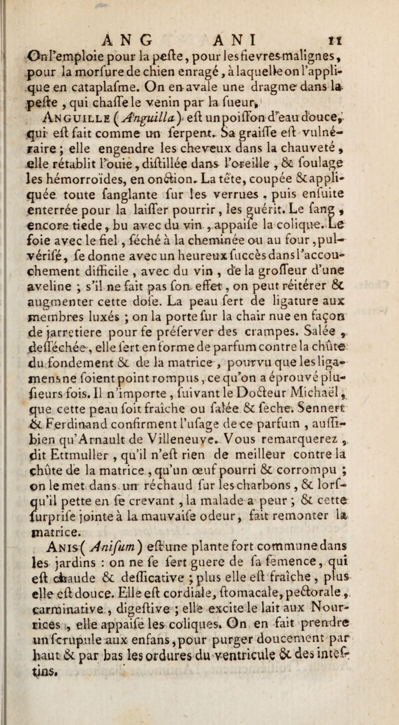 Onremploie pour la pefte, pour les fièvres malignes, pour la morfure de chien enragé, à laquelle on l’appli¬ que en cataplafme. On en avale une dragmedans la- pefte , qui chafTele venin par la fueur. Anguille eft unpoifFan d’'eaudbuce,' qui' eft fait comme un ferpent». Sa graiffe eft vulné¬ raire ; elle engendre les cheveux dans la chauveté , fille rétablit Touie, diftillée daris l’oreille , St foulage les hémorroïdes, en onéfton^ La tête, coupée Stappli- quée toute fanglante fur les verrues , puis enfuite enterrée pour la laifTer pourrir, les guérit. Le fane , encore tiede, bu avec du vin , appaife la colique.-Lc foie avec le fiel, féché à la cheminée ou au four ,pul- vérifé, fe donne avec un heureux fuccès dans l’accou¬ chement difficile , avec du vin , de la grofteur d’une aveline ; s’il ne fait pas fon effet, on peut réitérer 6c augmenter cette dofe. La peau fert de ligature aux membres luxés ; on la porte fur la chair nue en façon de jarretière pour fe préferver des crampes. Salée , defléchée, elle fert en forme de parfum contre la chute du fondement & de la matrice , pourvu que lesliga* mensne foient point rompus, ce qu’on a éprouvé plu- fieurs fois. Il n’importe , fuivant le Doéfeur Michaël, que cette peau foit fraîche ou falée & feche. Sennert éi Ferdinand confirment l’ufage dece parfum , auffi- bien qu’Arnault de Villeneuyc* Vous remarquerez , dit Ettmuller , qu’il n’eft rien de meilleur contre la chute de la matrice , qu’un œuf pourri & corrompu ; on le met dans. un réchaud fur les charbons , & lorf- qu’il pette en fe crevant, la malade a peur ; ôi cette Uirprife jointe à lamauvaife odeur, fait remonter U matrice. Anis( Anifum) effune plante fort commune dans les jardins : on ne fe fert guere de fa femence, qui eft cfeaude & defficative ^plus elle eft fraîche , plus elle eft douce. Elle eft cordiale, ftomacate,peéf:orale carrainative , digeftive ; ell'e excite le lait aux Nour¬ rices , elle appaifé les coliques» On en fait prendre unfctupulenux enfans,pour purger doucement par haut (Sc par bas les ordures du ventricule &. des intef^ dns.