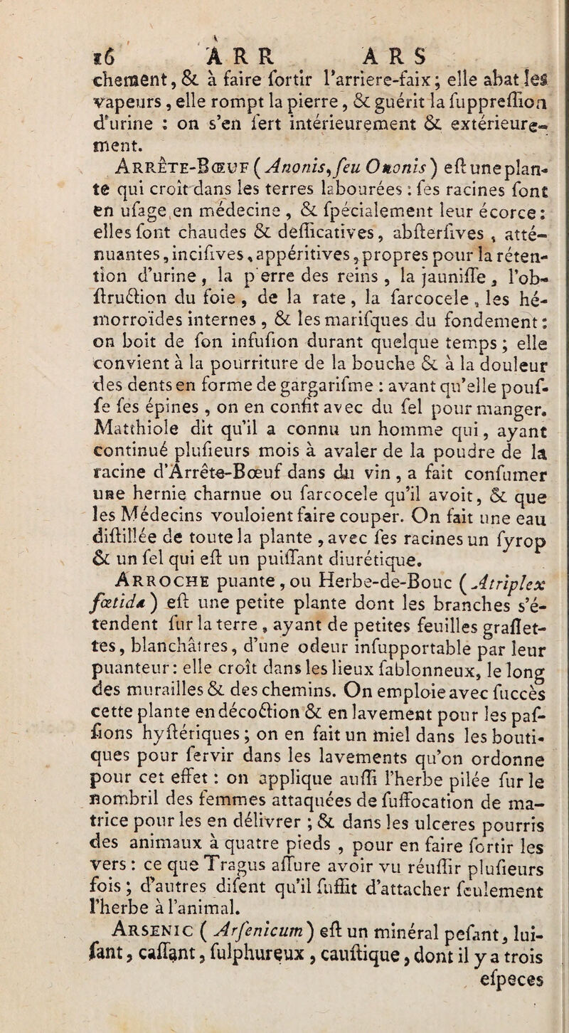 chenient, & à faire fortlr Tarriere-faix ; elle abat îéâ vapeurs, elle rompt la pierre, & guérit la fuppreffioa d'urine : on s’en fert intérieurement extérieure¬ ment. (A no nis^ feu Otionis) eftuneplan- te qui croît dans les terres labourées : fes racines font en ufage en médecine , & fpéciaîement leur écorce: elles font chaudes & defficatives, abfterfives ^ atté¬ nuantes , incifives, appétitives, propres pour la réten¬ tion d’urine, la p erre des reins, la jauniffe, l’ob- flruéfion du foie , de la rate, la farcocele , les hé¬ morroïdes internes, & lesmarifques du fondement: on boit de fon infufion durant quelque temps ; elle convient à la pourriture de la bouche & à la douleur des dents en forme de gargarifme : avant qu’elle pouf¬ fe fes épines, on en confit avec du fel pour manger. Matthiole dît qu’il a connu un homme qui, ayant continué plufieurs mois à avaler de la poudre de la racine d’Arrête-Bœuf dans du vin , a fait confumer une hernie charnue ou farcocele qu’il avoit, ôc que les Médecins vouloient faire couper. On fait une eau difiilîée de toute la plante ,avec fes racines un fyrop & un fel qui efi: un puifiant diurétique. Arrochi puante,ou Herbe-de-Bouc (^Atrîpîex fœtidd) efi; une petite plante dont les branches s’é¬ tendent fur la terre , ayant de petites feuilles graflet- tes, blanchâtres, d’une odeur infupportable par leur puanteur: elle croît dans les lieux fablonneux, le long des murailles & des chemins. On emploie avec fuccès cette plante en décoélion & en lavement pour les paf- fions hyfiériques; on en fait un miel dans les bouti¬ ques pour fervir dans les lavements qu’on ordonne pour cet effet : on applique aufii l’herbe pilée fur le nom.bril des femmes attaquées de fulFocation de ma¬ trice pour les en délivrer ; & dans les ulcérés pourris des animaux à quatre pieds , pour en faire fortir les vers : ce que Tragus allure avoir vu réuffir plufieurs fois ; d’autres difent qu’il fufîit d’attacher feulement l’herbe à l’animal. Arsenic ( Arfemeum') efi: un minéral pefant, lui- fant, cafi^nt, fulphureux, cauilique, dont il y a trois efpeces