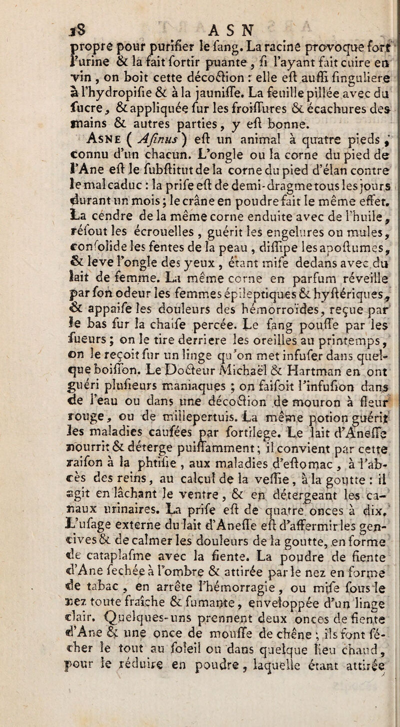 propre pour purifier le fang. La racînô provoque fort rurine & la faitfortîr puante, fi l’ayant fait cuire eu vin , on boit cette déco(5lion r elle eft aufii finguliere a l’hydropifie & à la jaunifife. La feuille pillée avec du fucre, & appliquée fur les froifiures &écachures des^ inains & autres parties, y eft bonne. Asne ( Afinus) eft un animal à quatre pieds connu d’un chacun. L’ongle ou la corne du pied de l’Ane eft le fubftitutdela corne du pied d’élan contre lemaî caduc : la prife eft de demi-dragmerous les jours jurant un mois ; le crâne en poudre fait le même effet, La cendre de la même corne enduite avec de rhuile , réfout les écrouelles , guérit les engelures ou mules, confoîîde les fentes de la peau , diftipe lesapoftumes, & leve l’ongle des yeux , étant mife dedans avec du lait de femme. La même corne en parfum réveille par fon odeur les femmes épileptiques & hyftériques, & appaife les douleurs des hémorroïdes, reçue par le bas fur la chalfe percée. Le fang pouffe par les lueurs ; on le tire derrière les oreilles au printemps, on le reçoit fur un linge qu’on met infufe.r dans quel¬ que boiffon. Le Doéleur Michaël & Hartman en ont guéri plufieurs maniaques ; on faifoit rinfufion dan^ de r eau ou dans une décoélion de mouron à fleur rouge, ou de millepertuis. La même potion guérit les maladies caufées par fortilege. Le lait d’x4neffs nourrît &déterge puinamment; il convient par cette raifon à la phtifie , aux maladies d’eftomac , à l’ab¬ cès des reins, au calcul de la vefîie, à la goutte : il sgit en lâchant le ventre, & en dé.tergeant le^ ca¬ naux urinaires. La prife eft de quatre onces à dix, L’ufage externe du lait d’Aneffe eft d’affermir les gen¬ cives & de calmer les douleurs de la goutte, en forme de cataplafme avec la fiente. La poudre de fiente d’Ane fechée à l’ombre & attirée parle nez en forms de tabac , en arrête l’hémorragie, ou mife fous le SjCz toute fraîche & fumante, enveloppée d’un linge clair. Quelques-uns prennent deux onces de fiente d’Ane ^ une once de moufle de chêne ; ils font fé- cher le tout au foîeil ou dans quelque lieu chaud, pour le réduire en poudre, laquelle étant attirée