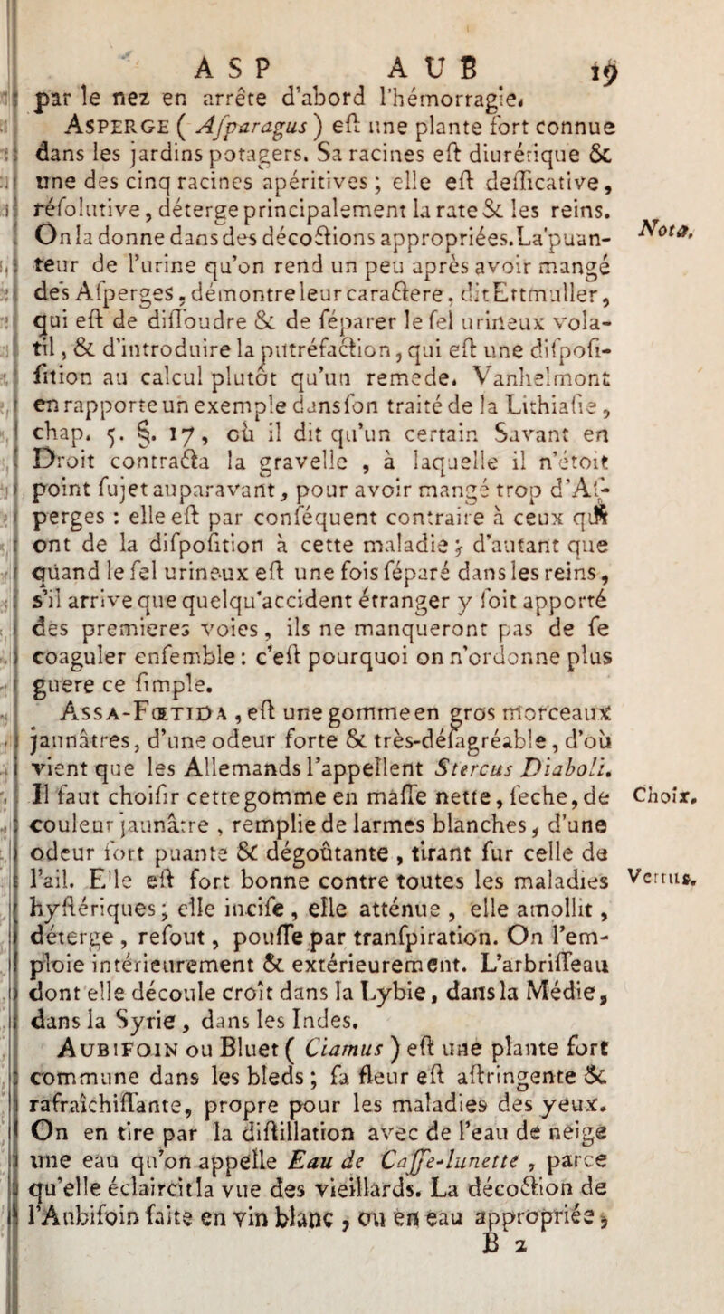 ii ASP A U B iÿ par le nez en arrête d’abord l’hémorragie< dans les jardins potagers. Sa racines eft diurétique & une des cinq racines apéritives ; elle efl: delTicative, réfoliitive, déterge principalement la rate Sc les reins. On la donne dans des décofbons appropriées.La'puan- teur de l’iirine qu’on rend un peu après avoir mangé des Alperges, démontre leur caraéiere, ditEttmuller, qui eft de difloudre & de féparer le Tel urineux vola¬ til , & d'introduire la putréfaction, qui eft une difpofi- fition au calcul plutôt qu’un remede. Vanhelmont en rapporte un exemple dansfon traité de la Lithiafie, cbap. 5. 17, eu il dit qu’un certain Savant en D roit conrraéta la gravelle , à laquelle il n’étoit point fujetauparavant, pour avoir mangé trop d’A'^ perges : elle eft par conféquent contraire à ceux qiS ont de la dirpofition à cette maladie^ d’autant que quand le Tel urine-ux eft une fois féparé dans les reins, s’il arrive que quelqu’accident étranger y foit apporté des premières voies, ils ne manqueront pas de fe coaguler enfemble : c’eit pourquoi on .n’ordonne plus guere ce fimple. Assa-Fœtiüa , eft unegommeen gros morceainc jaunâtres, d’une odeur forte &i très-déiagréable, d’oîi vient que les Allemands l’appellent Stercus Di^boli, Il faut choifir cette gomme en maffe nette, feche,de couleur jaunâtre , remplie de larmes blanches, d’une odeur fort puante & dégoûtante , tirant fur celle de l’ail. E’ie elt fort bonne contre toutes les maladies hyflériques; elle incife , elle atténue , elle amollit, déterge , refont, poufle par tranfpiration. On l’em¬ ploie intérieurement & extérieurement. L’arbrifTeau dont elle découle croît dans la Lybie, dans la Médie, dans la Syrie, dans les Indes, AuBiFOiN ou Bluet ( Cïamiis ) eft une plante fore commune dans les bleds ; fa fleur eft aftringente 5c rafraichiftante, propre pour les maladies des yeux, Gn en tire par la diftillatton avec de l’eau de neige une eau qu’on appelle Eau de Caffe-lunetta , parce qu’elle éclaircitla vue des vieillards. La décoéfion de l’Anbifoin faîte en yin blanc > ou en eau appropriée 5 B 2 Nota, Choix, Vertu»,