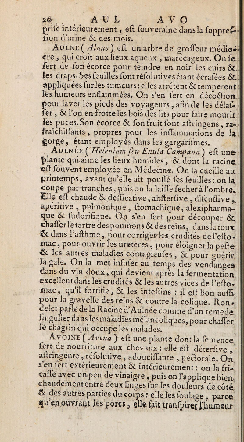 ad , , ^ ^ A U L A V O prifê intérieurement ., eft fouveraine dans la Cuppre^- iion d’urine &i des mois. Aulne ( Almis ), eft un arbre de grofTeur médio^* I cre, qui croît aux.lieux aqueux , marécageux. Onfe. fert de l'on écorce pour teindre en noir les cuirs &. les draps. Ses feuilles font réfolutives étant écrafées appliquées furies tumeurs; elles arrêtent &temperent: lès humeurs enflammées. On s’en fert en décoftioîi. Çour laver les pieds des voyageurs , afin de les délaf- i ier, & l’on en frotte les bois des lits pour faire mourir, lès piices.Son écorce & fon fruit font aftringens, ra« fraîchiffants , propres pour les inflammations de la, ^orge, étant employés dans les gargarifmes. II! Aulnee {^HeUnïum feu Enula Campana^ efl une: | plante qulaime les lieux humides, & dont la racine. 1 «ft fouvent employée en Médecine. On la cueille au, il printemps, avant qu’elle ait poulie fes feuilles: on la ' coupe par-tranches, puis on la laiffe fecher à l’ombre». I ï-llfi elt chaude defficative, abUerfive , difcuffive ^ aperitive , pulmonique , ffomachique, alexipharma- que & fudorifique. Ôp s’en fert pour découper chafîerle tartre des poumons & des reins, dans la toux iÊcdans l’afthme ,.pour corrigerdes crudités deTeflo- mae, pour ouvrir les ureteres, pour éloigner la peile: ’ôc les autres maladies contagieufes, & pour guérir îa gale. On la met infufer au temps des vendantes dans du vin dcnix, qui devient après la fermentation, excellentdans les crudités & les autres vices de l’eflo- inac, qu’il fortifie, & les inteflins : il efl bon aulE pour la gravelle des reins & contre la colique. Ron* ilelet parie de la Racine d Aulnee comme d’un remede lingulier dans lesmaladîes mélancoliques, pour chalTer le chagrin qui occupe les malades. Avoine ( Avenu ) eft une plante dont la femence fert de nourriture aux chevaux ; elle efl déterfive , aftringente , réfoliuive, adouciffante , peélorale. On s^en fert extérieurement & intérieurement: on la fri- cane avec un peu de vinaigre, puis on l’applique bien chaudement entre deuxlingesTur les douleurs de côté. & des autres parties du corps * elle les foulage, parcô qu eiipuyragt ies pores 5 ellje, fait Uanfpirç^J’huiïievir