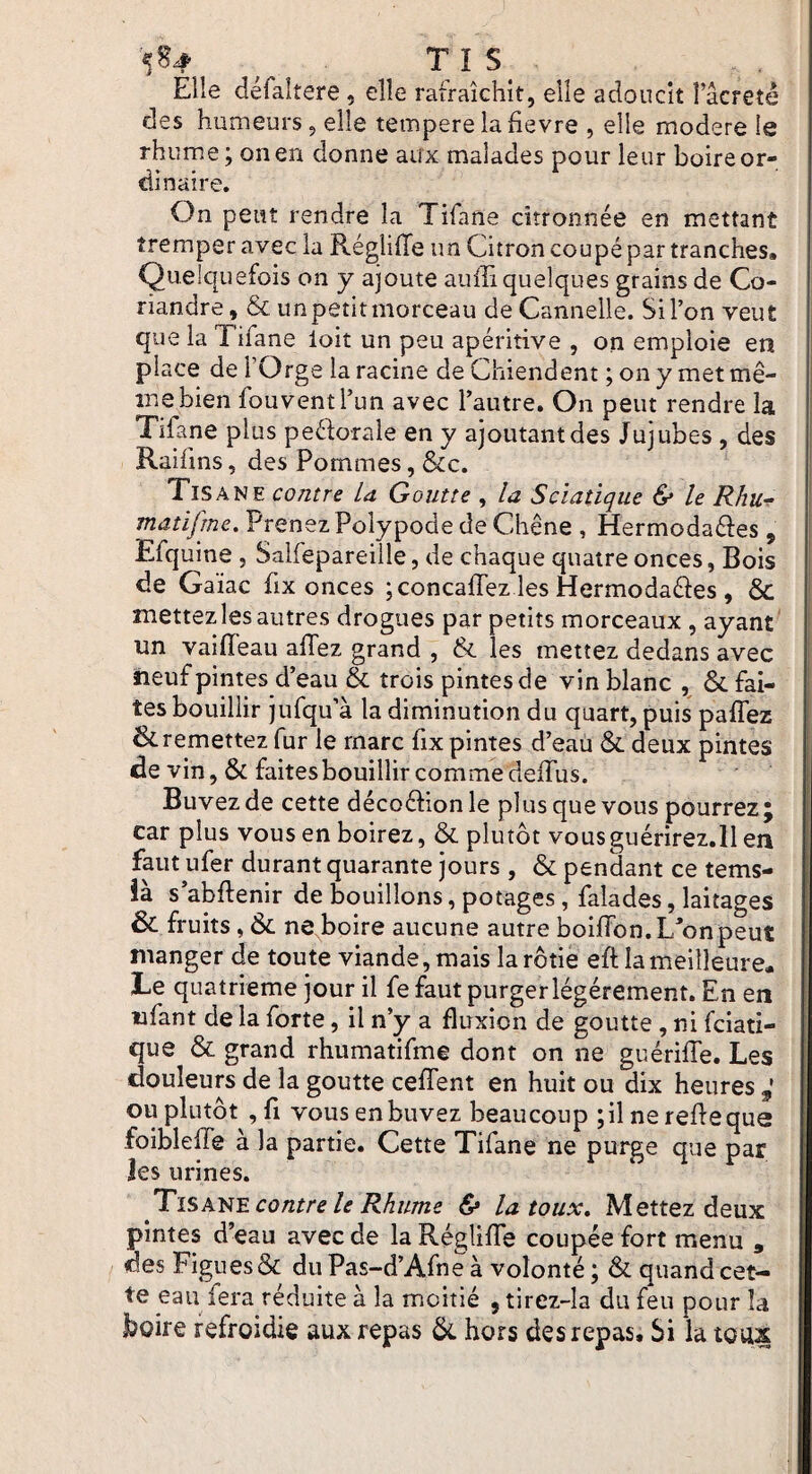 5^# ^ Tl S Elle défaitere, elle rafraîchit, elle adoucit î’âcreté des humeurs, elle tempere la fievre , elle modéré le rhume ; on en donne aux malades pour leur boire or¬ dinaire. On peut rendre la Tifane citronnée en mettant tremper avec la RéglilTe un Citron coupé par tranches. Quelquefois on y ajoute aufiî quelques grains de Co¬ riandre, & un petit morceau de Cannelle. Si l’on veut que la Tifane loit un peu apéritive , on emploie en place de l’Orge la racine de Chiendent ; on y met mê¬ me bien fouventl’un avec l’autre. On peut rendre la Tifane plus peéforale en y ajoutant des Jujubes , des Raifins, des Pommes, &c. Tisane contre la Goutte , la Sciatique & le Rhur matifme. Prenez Polypode de Chêne , Hermodaéîes , Efquine , Salfepareille, de chaque quatre onces, Bois de Gaïac fix onces ;concafrez les Hermodaéîes , & mettez les autres drogues par petits morceaux , ayant' un vaifleau affez grand , & les mettez dedans avec neuf pintes d’eau & trois pintes de vin blanc , & fai¬ tes bouillir jufqu’à la diminution du quart, puis paflez ik remettez fur le marc fix pintes d’eau & deux pintes de vin, & faites bouillir comme delTus. Buvez de cette décoé^ionle plus que vous pourrez; car plus vous en boirez, & plutôt vousguérirez.ll en faut ufer durant quarante jours , & pendant ce tems- îa s abflenir de bouillons, potages, falades, laitages & fruits, ne boire aucune autre boiiron.Uonpeut manger de toute viande, mais la rôtie eft la meilleure. Te quatrième jour il fe faut purgerlégérement. En en ufant de la forte, il n’y a fluxion de goutte, ni Viati¬ que & grand rhumatifme dont on ne guérifle. Les douleurs de la goutte cefTent en huit ou dix heures ou plutôt , fl vous en buvez beaucoup ;il ne refie que foiblelTe à la partie. Cette Tifane ne purge que par îes urines. Tisa^'E contre le Rhume & la toux» Mettez deux pintes d’eau avec de la RéglîfTe coupée fort menu , des Figues & du Pas-d’Afne à volonté ; & quand cet¬ te eau fera réduite à la moitié , tirez-îa du feu pour la boire refroidie aux repas ôi. hors des repas. Si la toux