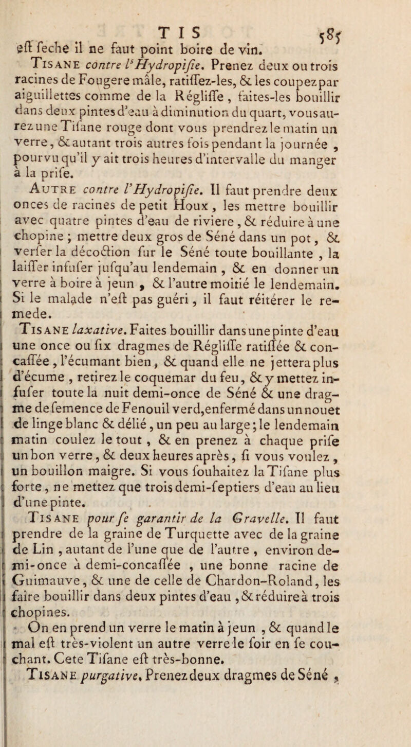 T I S 58J feche il ne faut point boire de vin.' Tisane contre Hydrofl fie* Prenez deux ou trois racines de Fougere mâle, ratiflez-les, &. les coupezpar aiguillettes comme de la Réglifle , faites-les bouillir clans deux pintes d’eau à diminution du quart, vousau- rezuneTifane rouge dont vous prendrez le matin im verre, & autant trois autres fois pendant la journée , pourvu qu’il y ait trois heures d’intervalle du manger à la prife. Autre contre VHydrofifie* Il faut prendre deux onces de racines de petit Houx , les mettre bouillir , avec quatre pintes d’eau de riviere , & réduire à une I ehopine ; mettre deux gros de Séné dans un pot, j verlerla décoéhon fur le Séné toute bouillante , la laiffer infufer jufqu’au lendemain , & en donner un verre à boire à jeun ^ & l’autre moitié le lendemain. Si le malade n’efl pas guéri, il faut réitérer le re- mede. Tisane laxative* Faites bouillir dans une pinte d’eau une once ou fix dragmes de RéglilTe ratiffée &. con- caffée , l’écumant bien, & quand elle ne jettera plus d’écume , retirez le coquemar du feu, & y mettez In¬ fufer toute la nuit demi-once de Séné & une drag- me de femence de Fenouil verd,enfermé dans un nouet de linge blanc & délié, un peu au large ; le lendemain matin coulez le tout, &. en prenez à chaque prife 1 un bon verre, & deux heures après, fi vous voulez , un bouillon maigre. Si vous fouhaitez laTifane plus forte, ne mettez que trois demi-feptiers d’eau au lieu d’une pinte. Tisane pour fie garantir de la Gravelle* Tl faut prendre de la graine de Turquette avec de la graine de Lin , autant de l’une que de l’autre , environ de¬ mi-once d demi-concafîée , une bonne racine de 1 Guimauve, & une de celle de Chardon-Roland, les faire bouillir dans deux pintes d’eau ,& réduire à trois î chopines. 1 ‘ On en prend un verre le matin à jeun ,& quand le mal ed très-violent un autre verre le foir en fe cou¬ chant. Cete Tifane eft très-bonne. Tisane purgative%VïQnQz^Q\xx dragmes de Séné y